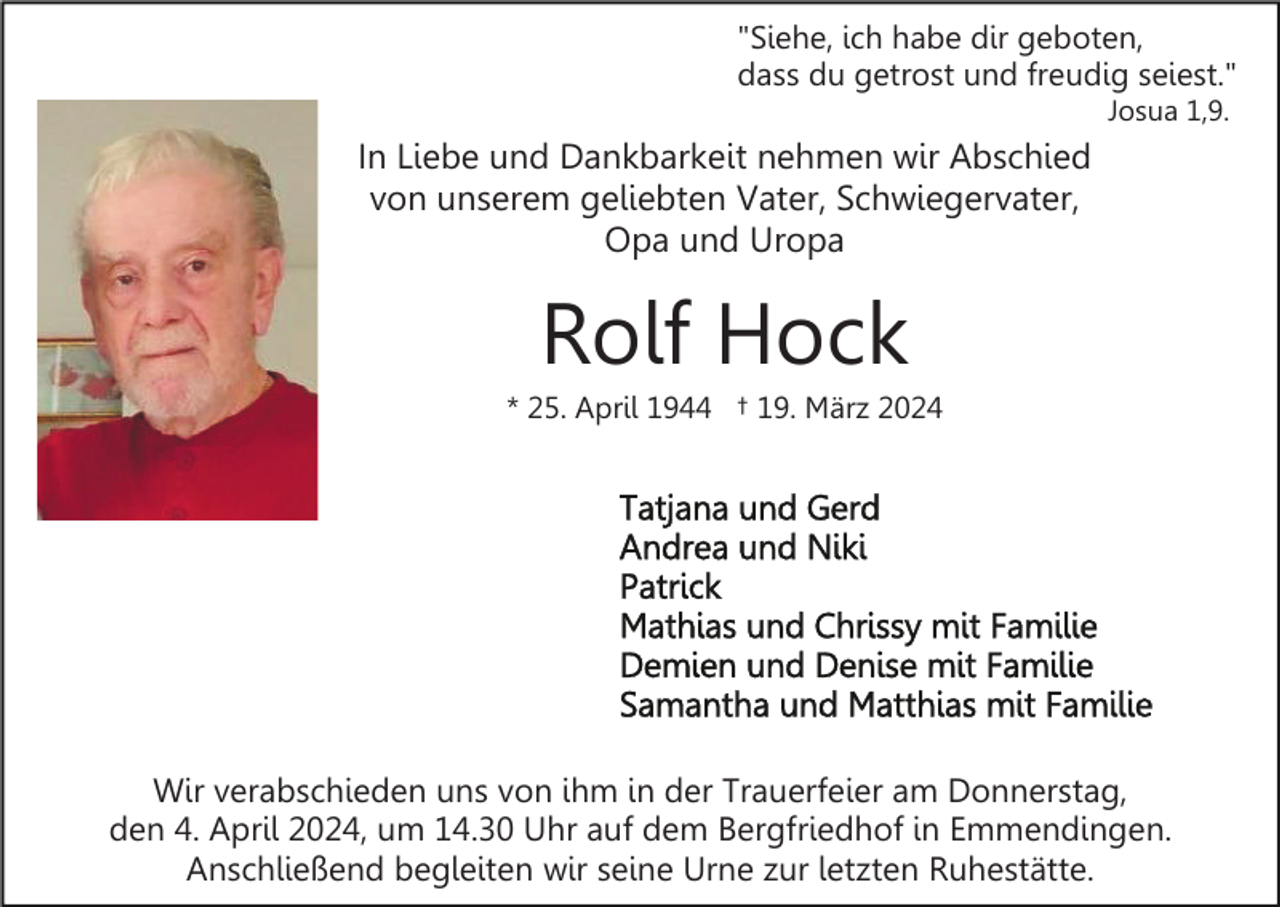 <p>"Siehe, ich habe dir geboten,<br />dass du getrost und freudig seiest."<br />Josua 1,9.</p><p>In Liebe und Dankbarkeit nehmen wir Abschied<br />von unserem geliebten Vater, Schwiegervater,<br />Opa und Uropa</p><p>Rolf Hock<br />* 25. April 1944 † 19. März 2024</p><p>Wir verabschieden uns von ihm in der Trauerfeier am Donnerstag,<br />den 4. April 2024, um 14.30 Uhr auf dem Bergfriedhof in Emmendingen.<br />Anschließend begleiten wir seine Urne zur letzten Ruhestätte.</p>