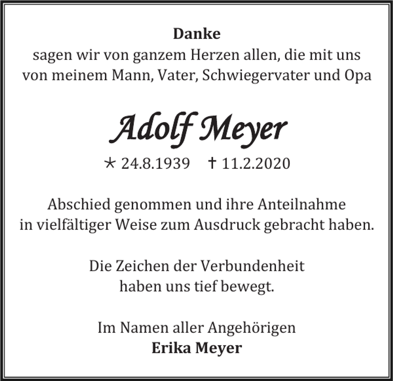 <p>Danke<br />sagen wir von ganzem Herzen allen, die mit uns<br />von meinem Mann, Vater, Schwiegervater und Opa</p><p>Adolf Meyer<br /> 24.8.1939</p><p> 11.2.2020</p><p>Abschied genommen und ihre Anteilnahme<br />in vielfältiger Weise zum Ausdruck gebracht haben.<br />Die Zeichen der Verbundenheit<br />haben uns tief bewegt.<br />Im Namen aller Angehörigen<br />Erika Meyer</p>