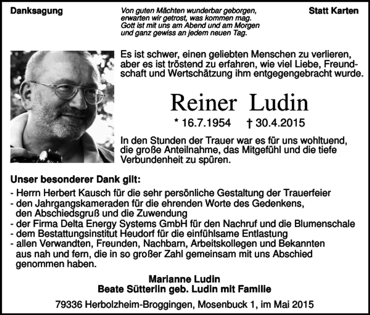 <p>Danksagung</p><p>Von guten Mächten wunderbar geborgen,<br />erwarten wir getrost, was kommen mag.<br />Gott ist mit uns am Abend und am Morgen<br />und ganz gewiss an jedem neuen Tag.</p><p>Statt Karten</p><p>Es ist schwer, einen geliebten Menschen zu verlieren,<br />aber es ist tröstend zu erfahren, wie viel Liebe, Freundschaft und Wertschätzung ihm entgegengebracht wurde.</p><p>Reiner Ludin<br />* 16.7.1954</p><p>† 30.4.2015</p><p>In den Stunden der Trauer war es für uns wohltuend,<br />die große Anteilnahme, das Mitgefühl und die tiefe<br />Verbundenheit zu spüren.<br />Unser besonderer Dank gilt:<br />- Herrn Herbert Kausch für die sehr persönliche Gestaltung der Trauerfeier<br />- den Jahrgangskameraden für die ehrenden Worte des Gedenkens,<br />den Abschiedsgruß und die Zuwendung<br />- der Firma Delta Energy Systems GmbH für den Nachruf und die Blumenschale<br />- dem Bestattungsinstitut Heudorf für die einfühlsame Entlastung<br />- allen Verwandten, Freunden, Nachbarn, Arbeitskollegen und Bekannten<br />aus nah und fern, die in so großer Zahl gemeinsam mit uns Abschied<br />genommen haben.<br />Marianne Ludin<br />Beate Sütterlin geb. Ludin mit Familie<br />79336 Herbolzheim-Broggingen, Mosenbuck 1, im Mai 2015</p>