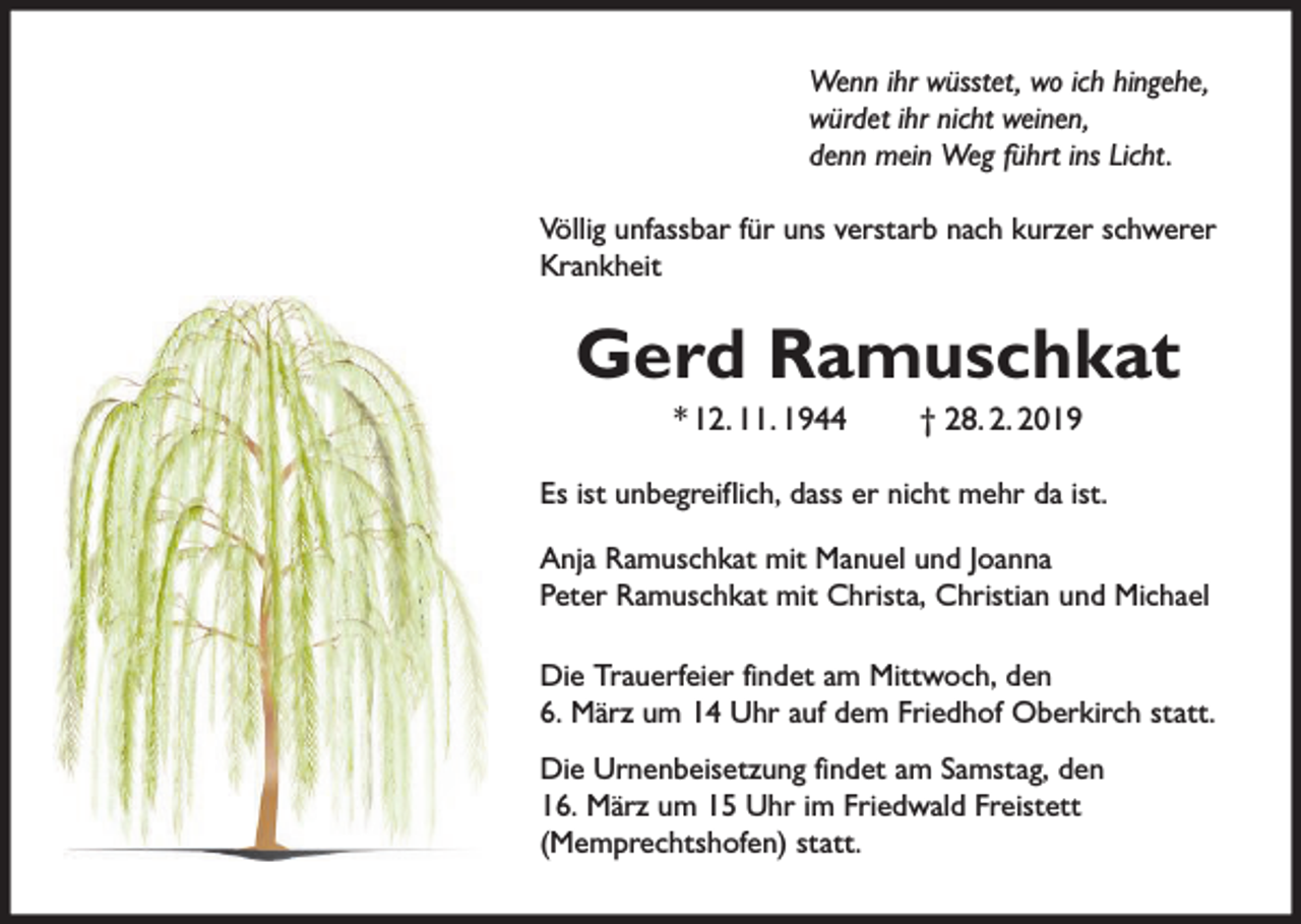<p>Wenn ihr wüsstet, wo ich hingehe,<br />würdet ihr nicht weinen,<br />denn mein Weg führt ins Licht.<br />Völlig unfassbar für uns verstarb nach kurzer schwerer<br />Krankheit</p><p>Gerd Ramuschkat<br />* 12. 11. 1944</p><p>† 28. 2. 2019</p><p>Es ist unbegreiflich, dass er nicht mehr da ist.<br />Anja Ramuschkat mit Manuel und Joanna<br />Peter Ramuschkat mit Christa, Christian und Michael<br />Die Trauerfeier findet am Mittwoch, den<br />6. März um 14 Uhr auf dem Friedhof Oberkirch statt.<br />Die Urnenbeisetzung findet am Samstag, den<br />16. März um 15 Uhr im Friedwald Freistett<br />(Memprechtshofen) statt.</p>