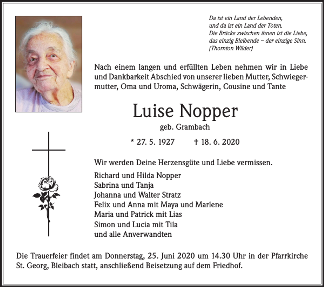 <p>Da ist ein Land der Lebenden,<br />und da ist ein Land der Toten.<br />Die Brücke zwischen ihnen ist die Liebe,<br />das einzig Bleibende – der einzige Sinn.<br />(Thornton Wilder)</p><p>Nach einem langen und erfüllten Leben nehmen wir in Liebe<br />und Dankbarkeit Abschied von unserer lieben Mutter, Schwieger­<br />mutter, Oma und Uroma, Schwägerin, Cousine und Tante</p><p>Luise Nopper<br />geb. Grambach<br />* 27. 5. 1927</p><p>† 18. 6. 2020</p><p>Wir werden Deine Herzensgüte und Liebe vermissen.<br />Richard und Hilda Nopper<br />Sabrina und Tanja<br />Johanna und Walter Stratz<br />Felix und Anna mit Maya und Marlene<br />Maria und Patrick mit Lias<br />Simon und Lucia mit Tila<br />und alle Anverwandten<br />Die Trauerfeier findet am Donnerstag, 25. Juni 2020 um 14.30 Uhr in der Pfarrkirche<br />St. Georg, Bleibach statt, anschließend Beisetzung auf dem Friedhof.</p>