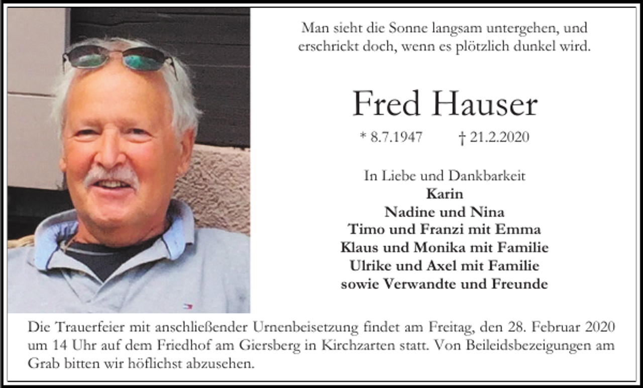 <p>Man sieht die Sonne langsam untergehen, und<br />erschrickt doch, wenn es plötzlich dunkel wird.</p><p>Fred Hauser<br />* 8.7.1947</p><p>† 21.2.2020</p><p>In Liebe und Dankbarkeit<br />Karin<br />Nadine und Nina<br />Timo und Franzi mit Emma<br />Klaus und Monika mit Familie<br />Ulrike und Axel mit Familie<br />sowie Verwandte und Freunde<br />Die Trauerfeier mit anschließender Urnenbeisetzung findet am Freitag, den 28. Februar 2020<br />um 14 Uhr auf dem Friedhof am Giersberg in Kirchzarten statt. Von Beileidsbezeigungen am<br />Grab bitten wir höflichst abzusehen.</p>