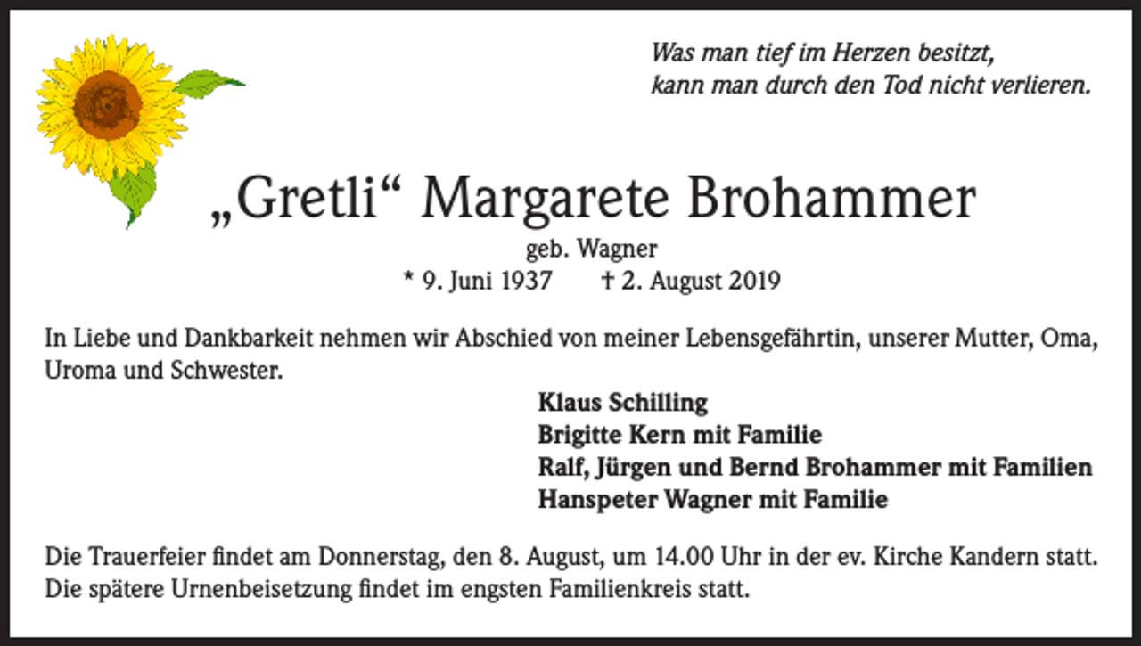 <p>Was man tief im Herzen besitzt,<br />kann man durch den Tod nicht verlieren.</p><p>„Gretli“ Margarete Brohammer<br />geb. Wagner<br />* 9. Juni 1937<br />† 2. August 2019<br />In Liebe und Dankbarkeit nehmen wir Abschied von meiner Lebensgefährtin, unserer Mutter, Oma,<br />Uroma und Schwester.<br />Klaus Schilling<br />Brigitte Kern mit Familie<br />Ralf, Jürgen und Bernd Brohammer mit Familien<br />Hanspeter Wagner mit Familie<br />Die Trauerfeier findet am Donnerstag, den 8. August, um 14.00 Uhr in der ev. Kirche Kandern statt.<br />Die spätere Urnenbeisetzung findet im engsten Familienkreis statt.</p>