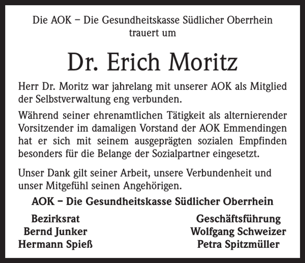 <p>Die AOK – Die Gesundheitskasse Südlicher Oberrhein<br />trauert um</p><p>Dr. Erich Moritz<br />Herr Dr. Moritz war jahrelang mit unserer AOK als Mitglied<br />der Selbstverwaltung eng verbunden.<br />Während seiner ehrenamtlichen Tätigkeit als alternierender<br />Vorsitzender im damaligen Vorstand der AOK Emmendingen<br />hat er sich mit seinem ausgeprägten sozialen Empfinden<br />besonders für die Belange der Sozialpartner eingesetzt.<br />Unser Dank gilt seiner Arbeit, unsere Verbundenheit und<br />unser Mitgefühl seinen Angehörigen.<br />AOK – Die Gesundheitskasse Südlicher Oberrhein<br />Bezirksrat<br />Geschäftsführung<br />Bernd Junker<br />Wolfgang Schweizer<br />Hermann Spieß<br />Petra Spitzmüller</p>