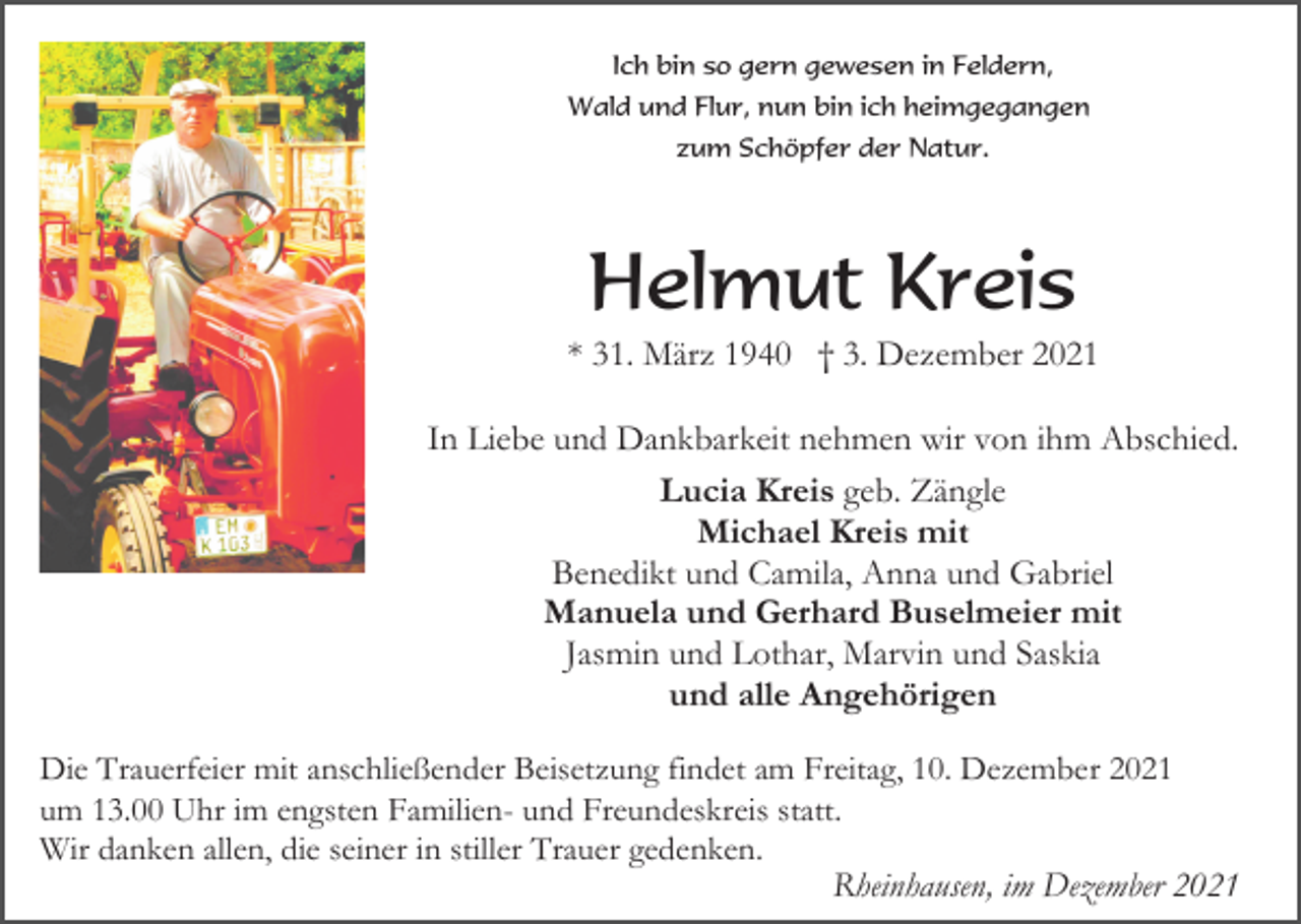 <p>Ich bin so gern gewesen in Feldern,<br />Wald und Flur, nun bin ich heimgegangen<br />zum Schöpfer der Natur.</p><p>Helmut Kreis<br />* 31. März 1940 † 3. Dezember 2021<br />In Liebe und Dankbarkeit nehmen wir von ihm Abschied.<br />Lucia Kreis geb. Zängle<br />Michael Kreis mit<br />Benedikt und Camila, Anna und Gabriel<br />Manuela und Gerhard Buselmeier mit<br />Jasmin und Lothar, Marvin und Saskia<br />und alle Angehörigen<br />Die Trauerfeier mit anschließender Beisetzung findet am Freitag, 10. Dezember 2021<br />um 13.00 Uhr im engsten Familien- und Freundeskreis statt.<br />Wir danken allen, die seiner in stiller Trauer gedenken.<br />Rheinhausen, im Dezember 2021</p>