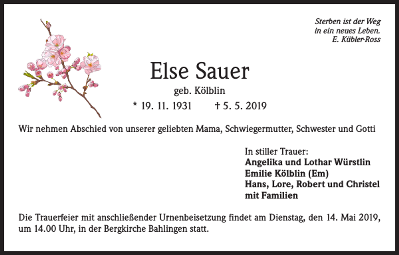 <p>Sterben ist der Weg<br />in ein neues Leben.<br />E. Kübler-Ross</p><p>Else Sauer</p><p>geb. Kölblin<br />* 19. 11. 1931 † 5. 5. 2019<br />Wir nehmen Abschied von unserer geliebten Mama, Schwiegermutter, Schwester und Gotti<br />In stiller Trauer:<br />Angelika und Lothar Würstlin<br />Emilie Kölblin (Em)<br />Hans, Lore, Robert und Christel<br />mit Familien<br />Die Trauerfeier mit anschließender Urnenbeisetzung findet am Dienstag, den 14. Mai 2019,<br />um 14.00 Uhr, in der Bergkirche Bahlingen statt.</p>