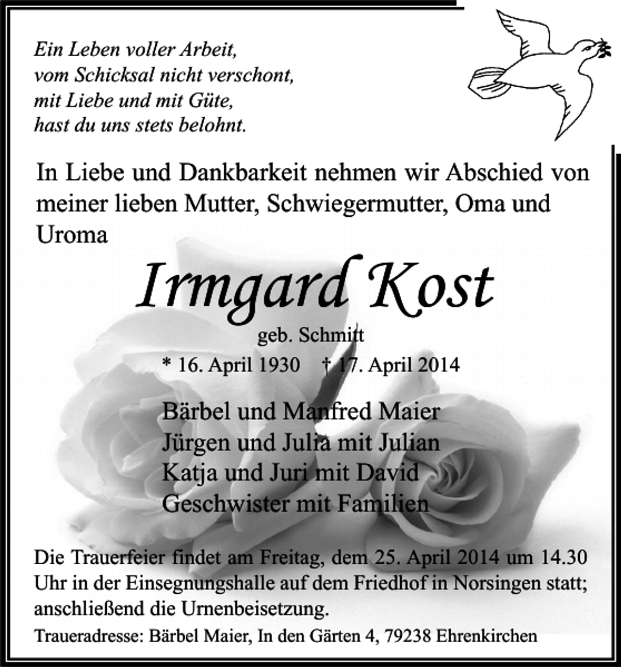 <p>Ein Leben voller Arbeit,<br />vom Schicksal nicht verschont,<br />mit Liebe und mit Güte,<br />hast du uns stets belohnt.</p><p>In Liebe und Dankbarkeit nehmen wir Abschied von<br />meiner lieben Mutter, Schwiegermutter, Oma und<br />Uroma</p><p>Irmgard Kost<br />geb. Schmitt<br />* 16. April 1930 † 17. April 2014</p><p>Bärbel und Manfred Maier<br />Jürgen und Julia mit Julian<br />Katja und Juri mit David<br />Geschwister mit Familien<br />Die Trauerfeier findet am Freitag, dem 25. April 2014 um 14.30<br />Uhr in der Einsegnungshalle auf dem Friedhof in Norsingen statt;<br />anschließend die Urnenbeisetzung.<br />Traueradresse: Bärbel Maier, In den Gärten 4, 79238 Ehrenkirchen</p>