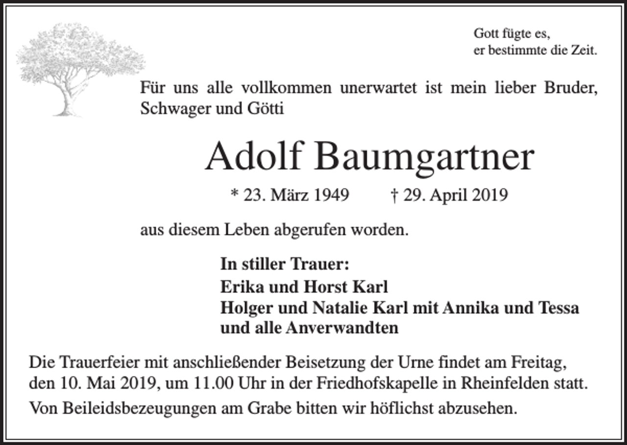 <p>Gott fügte es,<br />er bestimmte die Zeit.</p><p>Für uns alle vollkommen unerwartet ist mein lieber Bruder,<br />Schwager und Götti</p><p>Adolf Baumgartner<br />* 23. März 1949</p><p>† 29. April 2019</p><p>aus diesem Leben abgerufen worden.<br />In stiller Trauer:<br />Erika und Horst Karl<br />Holger und Natalie Karl mit Annika und Tessa<br />und alle Anverwandten<br />Die Trauerfeier mit anschließender Beisetzung der Urne findet am Freitag,<br />den 10. Mai 2019, um 11.00 Uhr in der Friedhofskapelle in Rheinfelden statt.<br />Von Beileidsbezeugungen am Grabe bitten wir höflichst abzusehen.</p>
