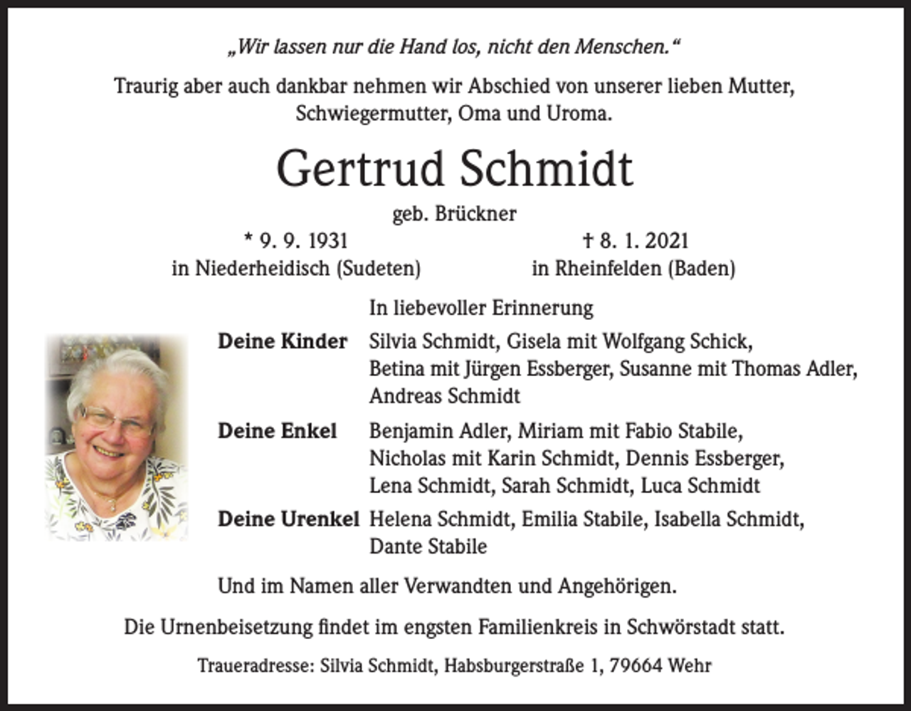 <p>„Wir lassen nur die Hand los, nicht den Menschen.“</p><p>Traurig aber auch dankbar nehmen wir Abschied von unserer lieben Mutter,<br />Schwiegermutter, Oma und Uroma.</p><p>Gertrud Schmidt</p><p>geb. Brückner<br />* 9. 9. 1931<br />† 8. 1. 2021<br />in Niederheidisch (Sudeten)<br />in Rheinfelden (Baden)</p><p>In liebevoller Erinnerung<br />Deine Kinder Silvia Schmidt, Gisela mit Wolfgang Schick,</p><p>Betina mit Jürgen Essberger, Susanne mit Thomas Adler,</p><p>Andreas Schmidt<br />Deine Enkel Benjamin Adler, Miriam mit Fabio Stabile,</p><p>Nicholas mit Karin Schmidt, Dennis Essberger,</p><p>Lena Schmidt, Sarah Schmidt, Luca Schmidt<br />Deine Urenkel Helena Schmidt, Emilia Stabile, Isabella Schmidt,</p><p>Dante Stabile<br />Und im Namen aller Verwandten und Angehörigen.<br />Die Urnenbeisetzung findet im engsten Familienkreis in Schwörstadt statt.<br />Traueradresse: Silvia Schmidt, Habsburgerstraße 1, 79664 Wehr</p>