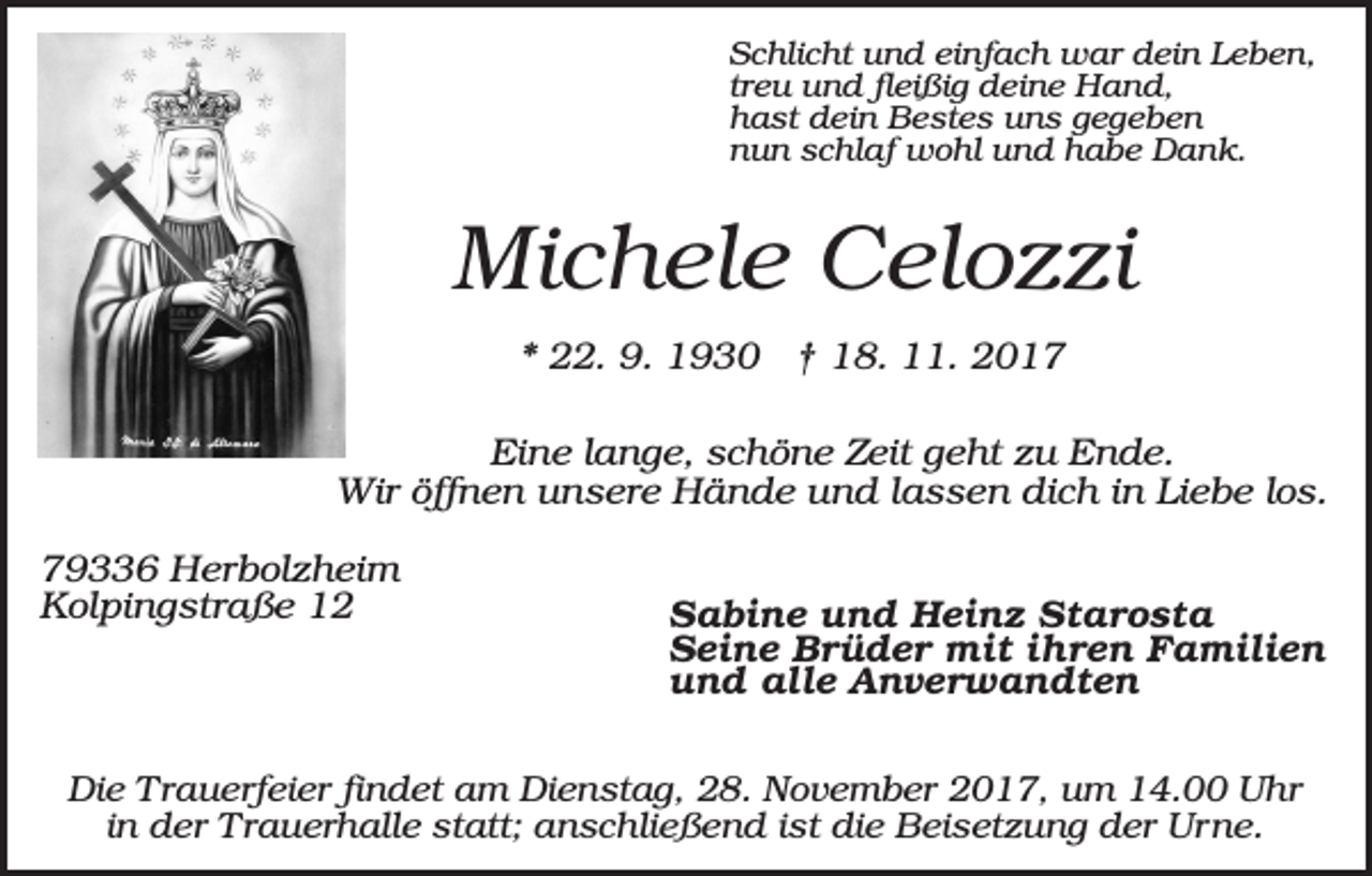 <p>Schlicht und einfach war dein Leben,<br />treu und fleißig deine Hand,<br />hast dein Bestes uns gegeben<br />nun schlaf wohl und habe Dank.</p><p>Michele Celozzi<br />* 22. 9. 1930 † 18. 11. 2017<br />Eine lange, schöne Zeit geht zu Ende.<br />Wir öffnen unsere Hände und lassen dich in Liebe los.<br />79336 Herbolzheim<br />Kolpingstraße 12</p><p>Sabine und Heinz Starosta<br />Seine Brüder mit ihren Familien<br />und alle Anverwandten</p><p>Die Trauerfeier findet am Dienstag, 28. November 2017, um 14.00 Uhr<br />in der Trauerhalle statt; anschließend ist die Beisetzung der Urne.</p>