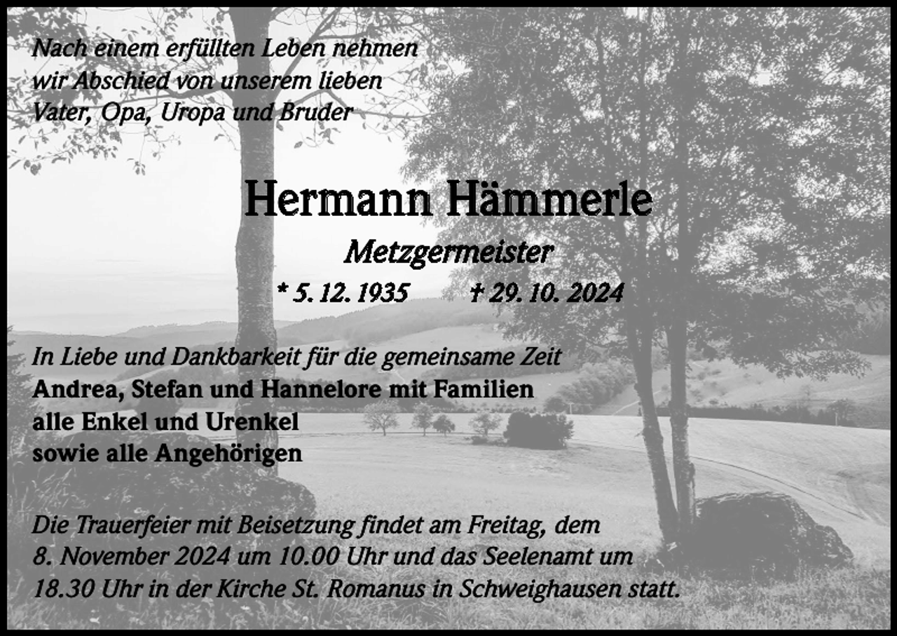 <p>Nach einem erfüllten Leben nehmen<br />wir Abschied von unserem lieben<br />Vater, Opa, Uropa und Bruder</p><p>Hermann Hämmerle<br />Metzgermeister<br />* 5. 12. 1935</p><p>† 29. 10. 2024</p><p>In Liebe und Dankbarkeit für die gemeinsame Zeit<br />Andrea, Stefan und Hannelore mit Familien<br />alle Enkel und Urenkel<br />sowie alle Angehörigen<br />Die Trauerfeier mit Beisetzung findet am Freitag, dem<br />8. November 2024 um 10.00 Uhr und das Seelenamt um<br />18.30 Uhr in der Kirche St. Romanus in Schweighausen statt.</p>