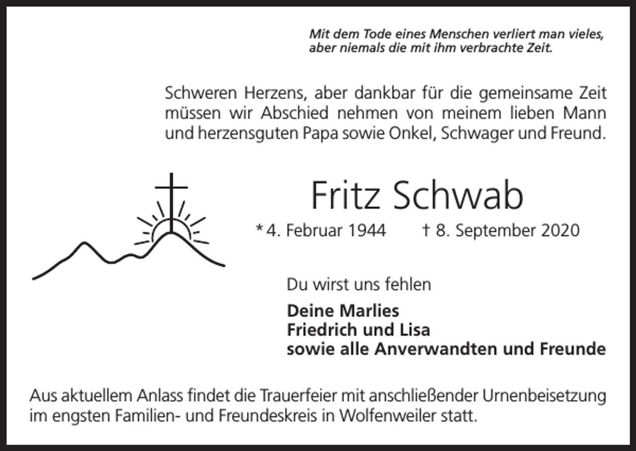 <p>Mit dem Tode eines Menschen verliert man vieles,<br />aber niemals die mit ihm verbrachte Zeit.</p><p>Schweren Herzens, aber dankbar für die gemeinsame Zeit<br />müssen wir Abschied nehmen von meinem lieben Mann<br />und herzensguten Papa sowie Onkel, Schwager und Freund.</p><p>Fritz Schwab<br />* 4. Februar 1944 † 8. September 2020<br />Du wirst uns fehlen<br />Deine Marlies<br />Friedrich und Lisa<br />sowie alle Anverwandten und Freunde<br />Aus aktuellem Anlass findet die Trauerfeier mit anschließender Urnenbeisetzung<br />im engsten Familien- und Freundeskreis in Wolfenweiler statt.</p>