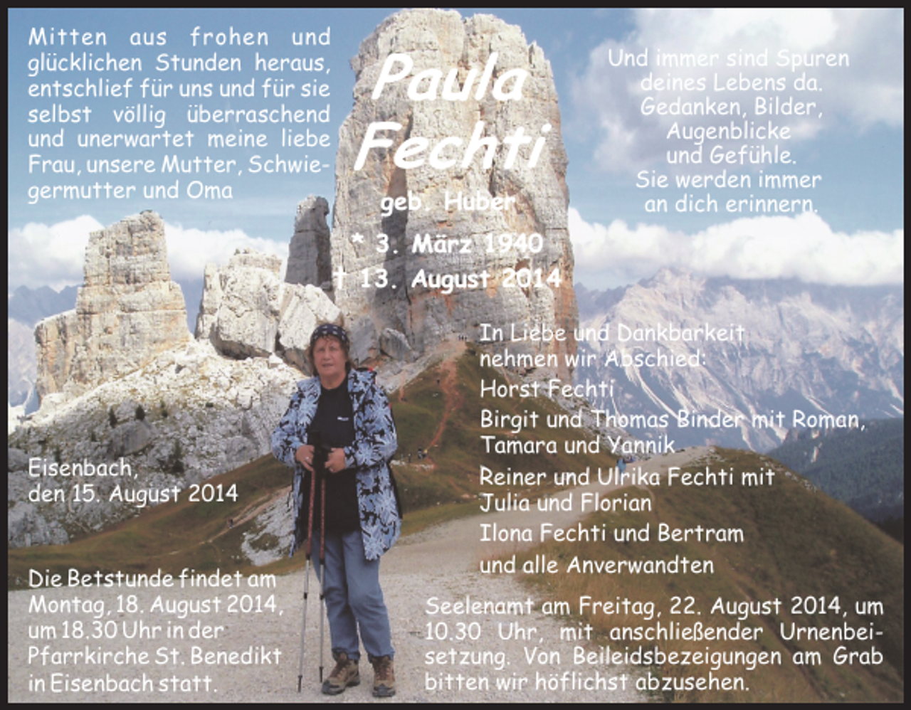 <p>Mitten aus frohen und<br />glücklichen Stunden heraus,<br />entschlief für uns und für sie<br />selbst völlig überraschend<br />und unerwartet meine liebe<br />Frau, unsere Mutter, Schwiegermutter und Oma</p><p>Paula<br />Fechti<br />geb. Huber</p><p>Und immer sind Spuren<br />deines Lebens da.<br />Gedanken, Bilder,<br />Augenblicke<br />und Gefühle.<br />Sie werden immer<br />an dich erinnern.</p><p>* 3. März 1940<br />† 13. August 2014</p><p>Eisenbach,<br />den 15. August 2014<br />Die Betstunde findet am<br />Montag, 18. August 2014,<br />um 18.30 Uhr in der<br />Pfarrkirche St. Benedikt<br />in Eisenbach statt.</p><p>In Liebe und Dankbarkeit<br />nehmen wir Abschied:<br />Horst Fechti<br />Birgit und Thomas Binder mit Roman,<br />Tamara und Yannik<br />Reiner und Ulrika Fechti mit<br />Julia und Florian<br />Ilona Fechti und Bertram<br />und alle Anverwandten<br />Seelenamt am Freitag, 22. August 2014, um<br />10.30 Uhr, mit anschließender Urnenbeisetzung. Von Beileidsbezeigungen am Grab<br />bitten wir höflichst abzusehen.</p>