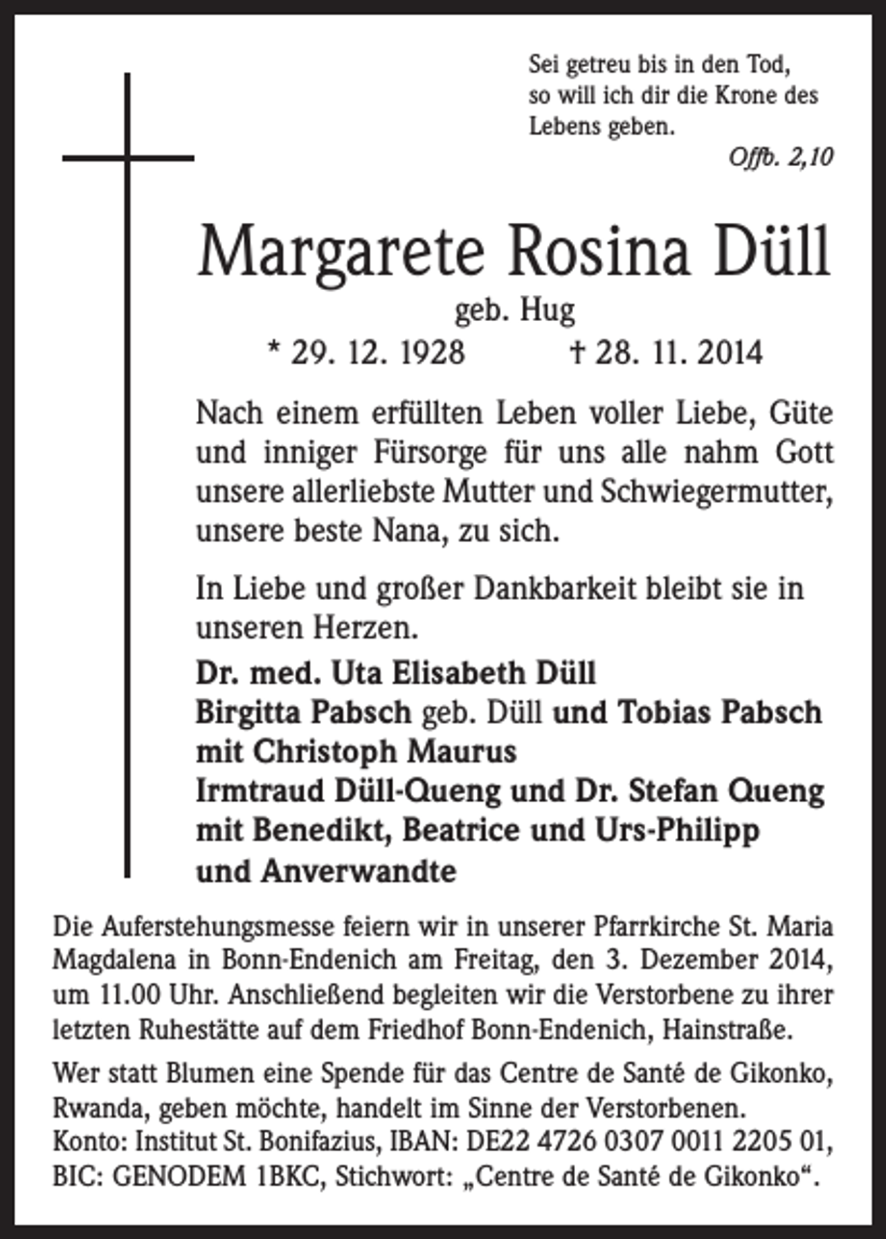 <p>Sei getreu bis in den Tod,<br />so will ich dir die Krone des<br />Lebens geben.</p><p>Offb. 2,10</p><p>Margarete Rosina Düll<br />geb. Hug<br />* 29. 12. 1928 † 28. 11. 2014</p><p>Nach einem erfüllten Leben voller Liebe, Güte<br />und inniger Fürsorge für uns alle nahm Gott<br />unsere allerliebste Mutter und Schwiegermutter,<br />unsere beste Nana, zu sich.<br />In Liebe und großer Dankbarkeit bleibt sie in<br />unseren Herzen.<br />Dr. med. Uta Elisabeth Düll<br />Birgitta Pabsch geb. Düll und Tobias Pabsch<br />mit Christoph Maurus<br />Irmtraud Düll-Queng und Dr. Stefan Queng<br />mit Benedikt, Beatrice und Urs-Philipp<br />und Anverwandte<br />Die Auferstehungsmesse feiern wir in unserer Pfarrkirche St. Maria<br />Magdalena in Bonn-Endenich am Freitag, den 3. Dezember 2014,<br />um 11.00 Uhr. Anschließend begleiten wir die Verstorbene zu ihrer<br />letzten Ruhestätte auf dem Friedhof Bonn-Endenich, Hainstraße.<br />Wer statt Blumen eine Spende für das Centre de Santé de Gikonko,<br />Rwanda, geben möchte, handelt im Sinne der Verstorbenen.<br />Konto: Institut St. Bonifazius, IBAN: DE22 4726 0307 0011 2205 01,<br />BIC: GENODEM 1BKC, Stichwort: „Centre de Santé de Gikonko“.</p>