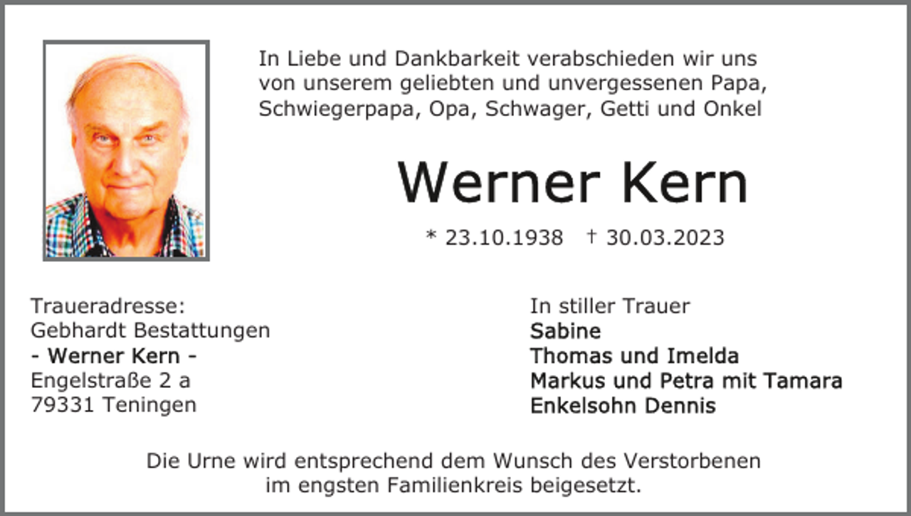 <p>In Liebe und Dankbarkeit verabschieden wir uns<br />von unserem geliebten und unvergessenen Papa,<br />Schwiegerpapa, Opa, Schwager, Getti und Onkel</p><p>* 23.10.1938<br />Traueradresse:<br />Gebhardt Bestattungen</p><p>† 30.03.2023</p><p>In stiller Trauer</p><p>Engelstraße 2 a<br />79331 Teningen<br />Die Urne wird entsprechend dem Wunsch des Verstorbenen<br />im engsten Familienkreis beigesetzt.</p>