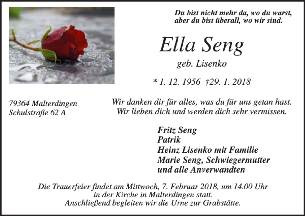 <p>Du bist nicht mehr da, wo du warst,<br />aber du bist überall, wo wir sind.</p><p>Ella Seng<br />geb. Lisenko<br />* 1. 12. 1956 †29. 1. 2018<br />79364 Malterdingen<br />Schulstraße 62 A</p><p>Wir danken dir für alles, was du für uns getan hast.<br />Wir lieben dich und werden dich sehr vermissen.</p><p>Fritz Seng<br />Patrik<br />Heinz Lisenko mit Familie<br />Marie Seng, Schwiegermutter<br />und alle Anverwandten<br />Die Trauerfeier findet am Mittwoch, 7. Februar 2018, um 14.00 Uhr<br />in der Kirche in Malterdingen statt.<br />Anschließend begleiten wir die Urne zur Grabstätte.</p>
