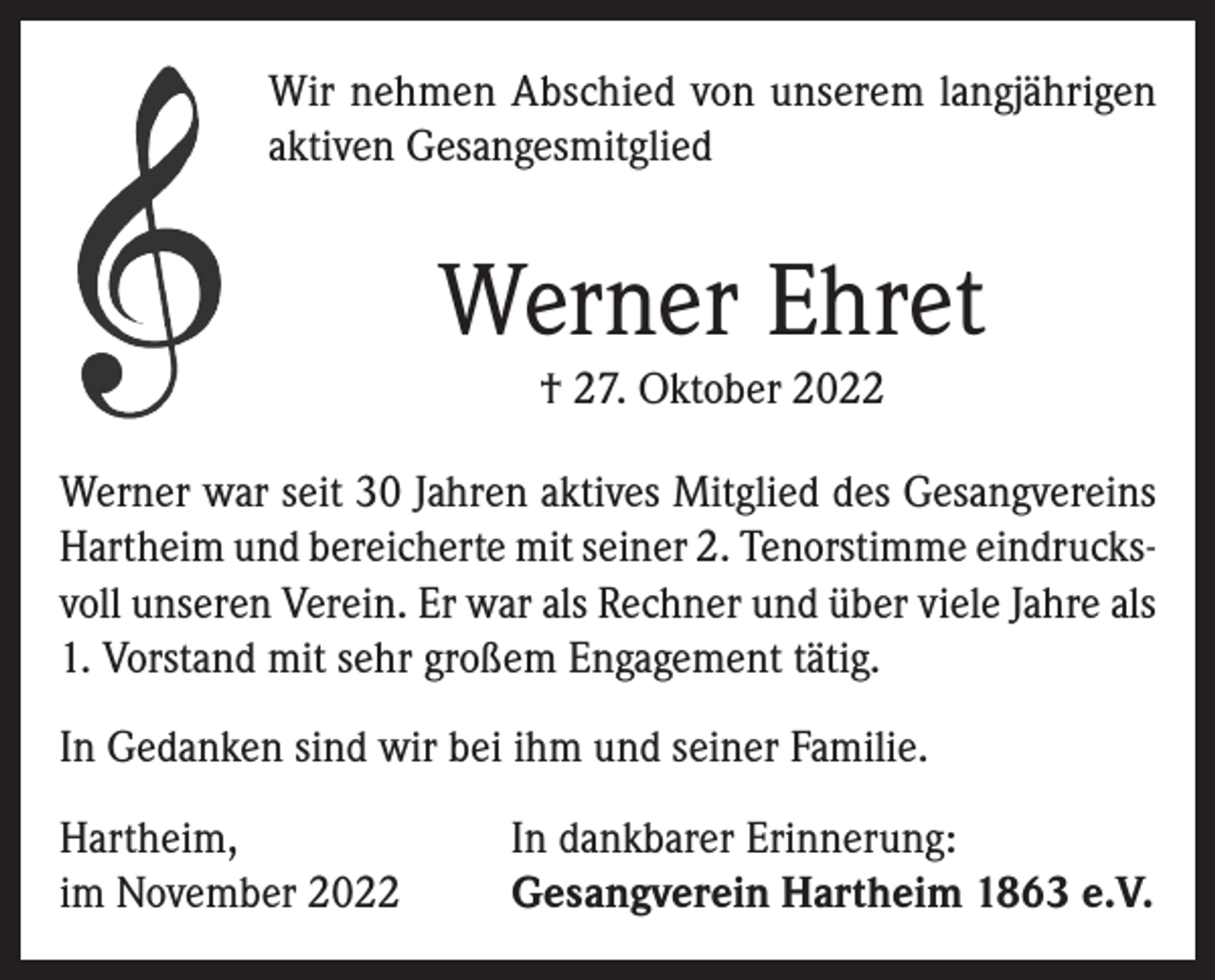 <p>Wir nehmen Abschied von unserem langjährigen<br />aktiven Gesangesmitglied</p><p>Werner Ehret<br />† 27. Oktober 2022<br />Werner war seit 30 Jahren aktives Mitglied des Gesangvereins<br />Hartheim und bereicherte mit seiner 2. Tenorstimme eindrucksvoll unseren Verein. Er war als Rechner und über viele Jahre als<br />1. Vorstand mit sehr großem Engagement tätig.<br />In Gedanken sind wir bei ihm und seiner Familie.<br />Hartheim,<br />im November 2022</p><p>In dankbarer Erinnerung:<br />Gesangverein Hartheim 1863 e.V.</p>