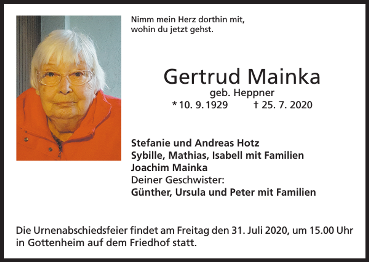 <p>Nimm mein Herz dorthin mit,<br />wohin du jetzt gehst.</p><p>Gertrud Mainka<br />geb. Heppner<br />* 10. 9. 1929<br />† 25. 7. 2020</p><p>Stefanie und Andreas Hotz<br />Sybille, Mathias, Isabell mit Familien<br />Joachim Mainka<br />Deiner Geschwister:<br />Günther, Ursula und Peter mit Familien</p><p>Die Urnenabschiedsfeier findet am Freitag den 31. Juli 2020, um 15.00 Uhr<br />in Gottenheim auf dem Friedhof statt.</p>