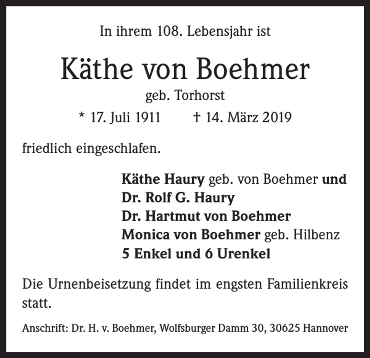 <p>In ihrem 108. Lebensjahr ist</p><p>Käthe von Boehmer<br />geb. Torhorst<br />* 17. Juli 1911 † 14. März 2019</p><p>friedlich eingeschlafen.<br />Käthe Haury geb. von Boehmer und<br />Dr. Rolf G. Haury<br />Dr. Hartmut von Boehmer<br />Monica von Boehmer geb. Hilbenz<br />5 Enkel und 6 Urenkel<br />Die Urnenbeisetzung findet im engsten Familienkreis<br />statt.<br />Anschrift: Dr. H. v. Boehmer, Wolfsburger Damm 30, 30625 Hannover</p>