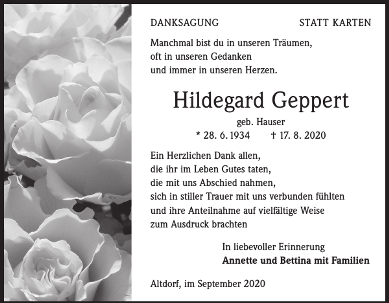 <p>DANKSAGUNG</p><p>STATT KARTEN</p><p>Manchmal bist du in unseren Träumen,<br />oft in unseren Gedanken<br />und immer in unseren Herzen.</p><p>Hildegard Geppert<br />geb. Hauser<br />* 28. 6. 1934 † 17. 8. 2020<br />Ein Herzlichen Dank allen,<br />die ihr im Leben Gutes taten,<br />die mit uns Abschied nahmen,<br />sich in stiller Trauer mit uns verbunden fühlten<br />und ihre Anteilnahme auf vielfältige Weise<br />zum Ausdruck brachten<br />In liebevoller Erinnerung<br />Annette und Bettina mit Familien<br />Altdorf, im September 2020</p>