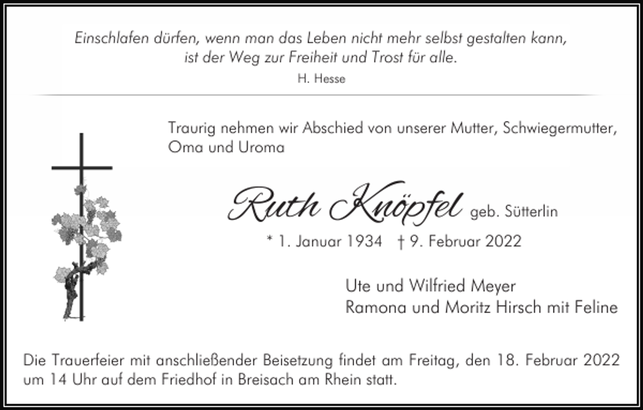 <p>Einschlafen dürfen, wenn man das Leben nicht mehr selbst gestalten kann,<br />ist der Weg zur Freiheit und Trost für alle.<br />H. Hesse</p><p>Traurig nehmen wir Abschied von unserer Mutter, Schwiegermutter,<br />Oma und Uroma</p><p>Ruth Knöpfel</p><p>geb. Sütterlin</p><p>* 1. Januar 1934 † 9. Februar 2022</p><p>Ute und Wilfried Meyer<br />Ramona und Moritz Hirsch mit Feline<br />Die Trauerfeier mit anschließender Beisetzung findet am Freitag, den 18. Februar 2022<br />um 14 Uhr auf dem Friedhof in Breisach am Rhein statt.</p>