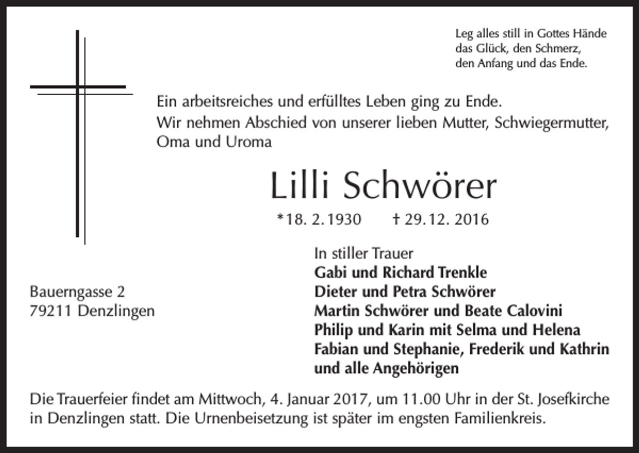<p>Leg alles still in Gottes Hände<br />das Glück, den Schmerz,<br />den Anfang und das Ende.</p><p>Ein arbeitsreiches und erfülltes Leben ging zu Ende.<br />Wir nehmen Abschied von unserer lieben Mutter, Schwiegermutter,<br />Oma und Uroma</p><p>Lilli Schwörer<br />* 18. 2. 1930 † 29. 12. 2016</p><p>In stiller Trauer</p><p>Gabi und Richard Trenkle<br />Bauerngasse 2<br />Dieter und Petra Schwörer<br />79211 Denzlingen Martin Schwörer und Beate Calovini<br />Philip und Karin mit Selma und Helena<br />Fabian und Stephanie, Frederik und Kathrin<br />und alle Angehörigen<br />Die Trauerfeier findet am Mittwoch, 4. Januar 2017, um 11.00 Uhr in der St. Josefkirche<br />in Denzlingen statt. Die Urnenbeisetzung ist später im engsten Familienkreis.</p>