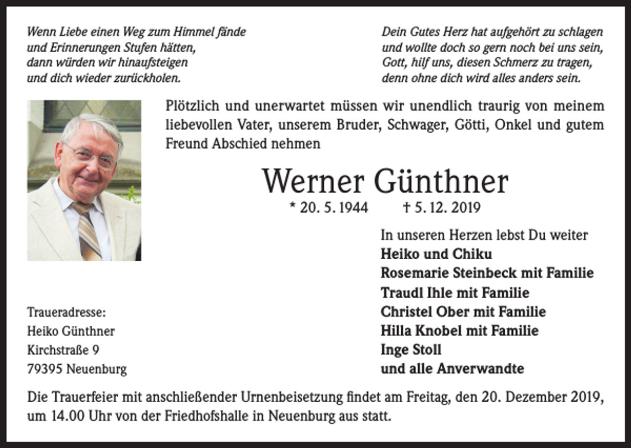 <p>Wenn Liebe einen Weg zum Himmel fände<br />und Erinnerungen Stufen hätten,<br />dann würden wir hinaufsteigen<br />und dich wieder zurückholen.</p><p>Dein Gutes Herz hat aufgehört zu schlagen<br />und wollte doch so gern noch bei uns sein,<br />Gott, hilf uns, diesen Schmerz zu tragen,<br />denn ohne dich wird alles anders sein.</p><p>Plötzlich und unerwartet müssen wir unendlich traurig von meinem<br />liebevollen Vater, unserem Bruder, Schwager, Götti, Onkel und gutem<br />Freund Abschied nehmen</p><p>Werner Günthner<br />* 20. 5. 1944</p><p>Traueradresse:<br />Heiko Günthner<br />Kirchstraße 9<br />79395 Neuenburg</p><p>† 5. 12. 2019</p><p>In unseren Herzen lebst Du weiter<br />Heiko und Chiku<br />Rosemarie Steinbeck mit Familie<br />Traudl Ihle mit Familie<br />Christel Ober mit Familie<br />Hilla Knobel mit Familie<br />Inge Stoll<br />und alle Anverwandte</p><p>Die Trauerfeier mit anschließender Urnenbeisetzung findet am Freitag, den 20. Dezember 2019,<br />um 14.00 Uhr von der Friedhofshalle in Neuenburg aus statt.</p>
