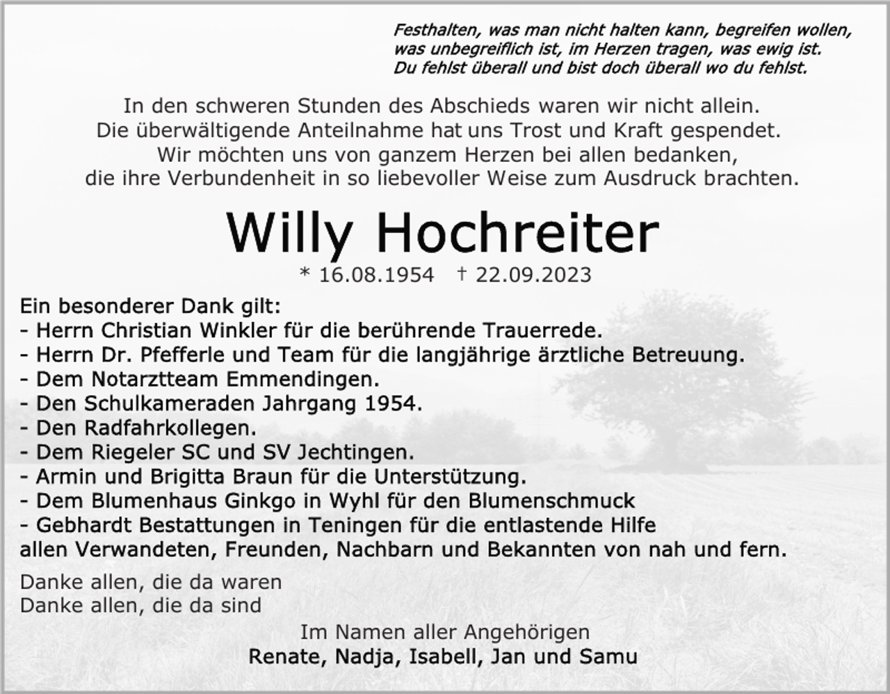 <p>In den schweren Stunden des Abschieds waren wir nicht allein.<br />Die überwältigende Anteilnahme hat uns Trost und Kraft gespendet.<br />Wir möchten uns von ganzem Herzen bei allen bedanken,<br />die ihre Verbundenheit in so liebevoller Weise zum Ausdruck brachten.</p><p>* 16.08.1954</p><p>† 22.09.2023</p><p>Danke allen, die da waren<br />Danke allen, die da sind<br />Im Namen aller Angehörigen</p>