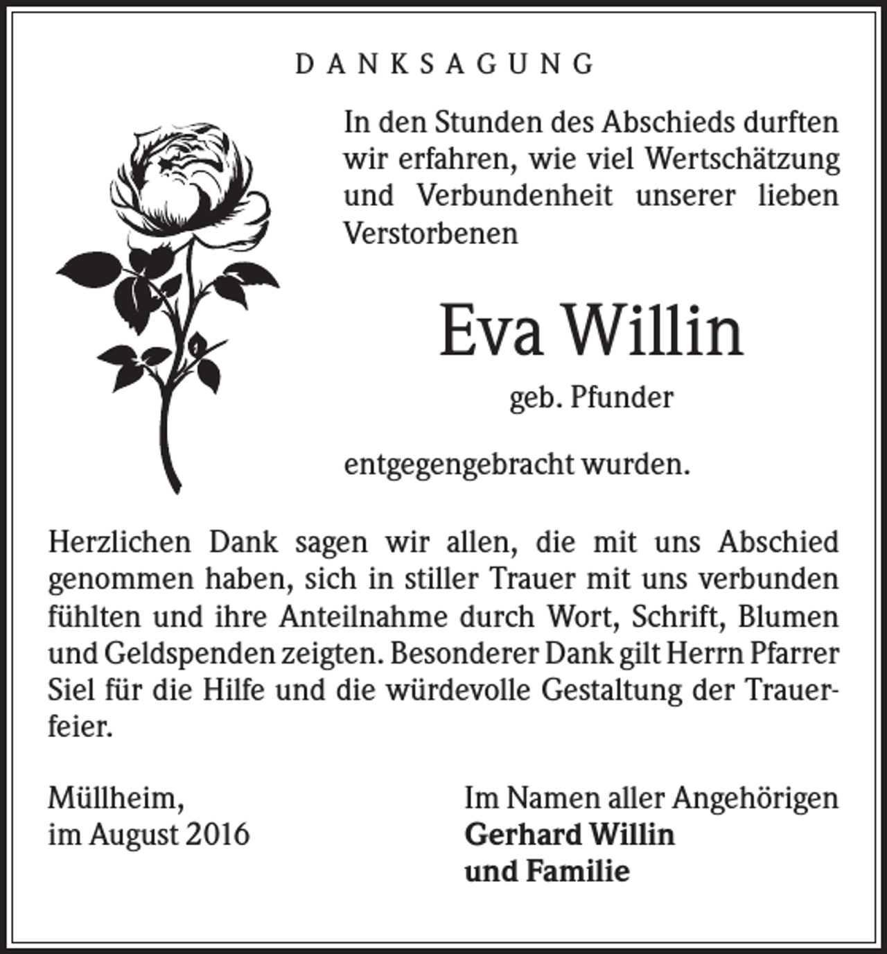 <p>D A N K S A G U N G</p><p>In den Stunden des Abschieds durften<br />wir erfahren, wie viel Wertschätzung<br />und Verbundenheit unserer lieben<br />Verstorbenen</p><p>Eva Willin<br />geb. Pfunder<br />entgegengebracht wurden.<br />Herzlichen Dank sagen wir allen, die mit uns Abschied<br />genommen haben, sich in stiller Trauer mit uns verbunden<br />fühlten und ihre Anteilnahme durch Wort, Schrift, Blumen<br />und Geldspenden zeigten. Besonderer Dank gilt Herrn Pfarrer<br />Siel für die Hilfe und die würdevolle Gestaltung der Trauerfeier.<br />Müllheim,<br />im August 2016</p><p>Im Namen aller Angehörigen<br />Gerhard Willin<br />und Familie</p>