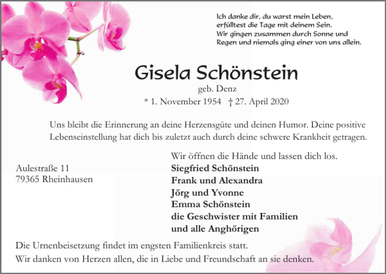 <p>Ich danke dir, du warst mein Leben,<br />erfülltest die Tage mit deinem Sein.<br />Wir gingen zusammen durch Sonne und<br />Regen und niemals ging einer von uns allein.</p><p>Gisela Schönstein<br />geb. Denz<br />* 1. November 1954 † 27. April 2020<br />Uns bleibt die Erinnerung an deine Herzensgüte und deinen Humor. Deine positive<br />Lebenseinstellung hat dich bis zuletzt auch durch deine schwere Krankheit getragen.</p><p>Aulestraße 11<br />79365 Rheinhausen</p><p>Wir öffnen die Hände und lassen dich los.<br />Siegfried Schönstein<br />Frank und Alexandra<br />Jörg und Yvonne<br />Emma Schönstein<br />die Geschwister mit Familien<br />und alle Anghörigen</p><p>Die Urnenbeisetzung findet im engsten Familienkreis statt.<br />Wir danken von Herzen allen, die in Liebe und Freundschaft an sie denken.</p>