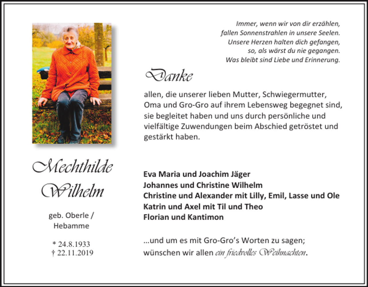 <p>Immer, wenn wir von dir erzählen,<br />fallen Sonnenstrahlen in unsere Seelen.<br />Unsere Herzen halten dich gefangen,<br />so, als wärst du nie gegangen.<br />Was bleibt sind Liebe und Erinnerung.</p><p>Danke<br />allen, die unserer lieben Mutter, Schwiegermutter,<br />Oma und Gro-Gro auf ihrem Lebensweg begegnet sind,<br />sie begleitet haben und uns durch persönliche und<br />vielfältige Zuwendungen beim Abschied getröstet und<br />gestärkt haben.</p><p>Mechthilde<br />Wilhelm<br />geb. Oberle /<br />Hebamme<br />* 24.8.1933<br />† 22.11.2019</p><p>Eva Maria und Joachim Jäger<br />Johannes und Christine Wilhelm<br />Christine und Alexander mit Lilly, Emil, Lasse und Ole<br />Katrin und Axel mit Til und Theo<br />Florian und Kantimon<br />…und um es mit Gro-Gro’s Worten zu sagen;<br />wünschen wir allen ein friedvolles Weihnachten.</p>