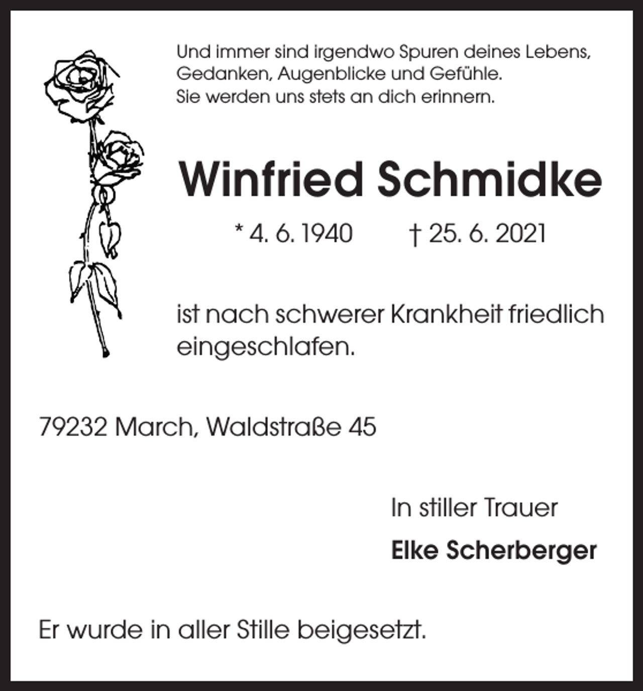 <p>Und immer sind irgendwo Spuren deines Lebens,<br />Gedanken, Augenblicke und Gefühle.<br />Sie werden uns stets an dich erinnern.</p><p>Winfried Schmidke<br />* 4. 6. 1940 † 25. 6. 2021<br />ist nach schwerer Krankheit friedlich<br />eingeschlafen.<br />79232 March, Waldstraße 45<br />In stiller Trauer<br />Elke Scherberger<br />Er wurde in aller Stille beigesetzt.</p>