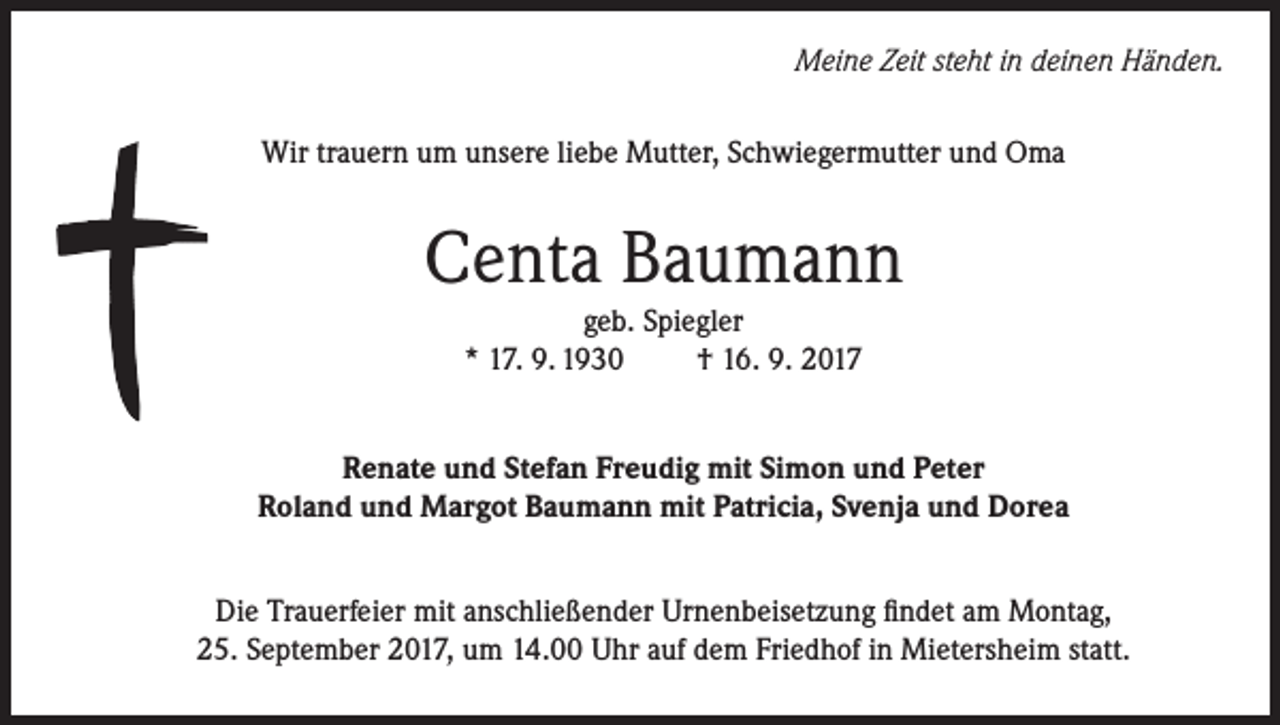 <p>Meine Zeit steht in deinen Händen.<br />Wir trauern um unsere liebe Mutter, Schwiegermutter und Oma</p><p>Centa Baumann<br />geb. Spiegler<br />* 17. 9. 1930<br />† 16. 9. 2017</p><p>Renate und Stefan Freudig mit Simon und Peter<br />Roland und Margot Baumann mit Patricia, Svenja und Dorea<br />Die Trauerfeier mit anschließender Urnenbeisetzung findet am Montag,<br />25. September 2017, um 14.00 Uhr auf dem Friedhof in Mietersheim statt.</p>
