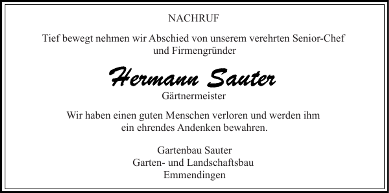 <p>NACHRUF<br />Tief bewegt nehmen wir Abschied von unserem verehrten Senior-Chef<br />und Firmengründer</p><p>Gärtnermeister<br />Wir haben einen guten Menschen verloren und werden ihm<br />ein ehrendes Andenken bewahren.<br />Gartenbau Sauter<br />Garten- und Landschaftsbau<br />Emmendingen</p>