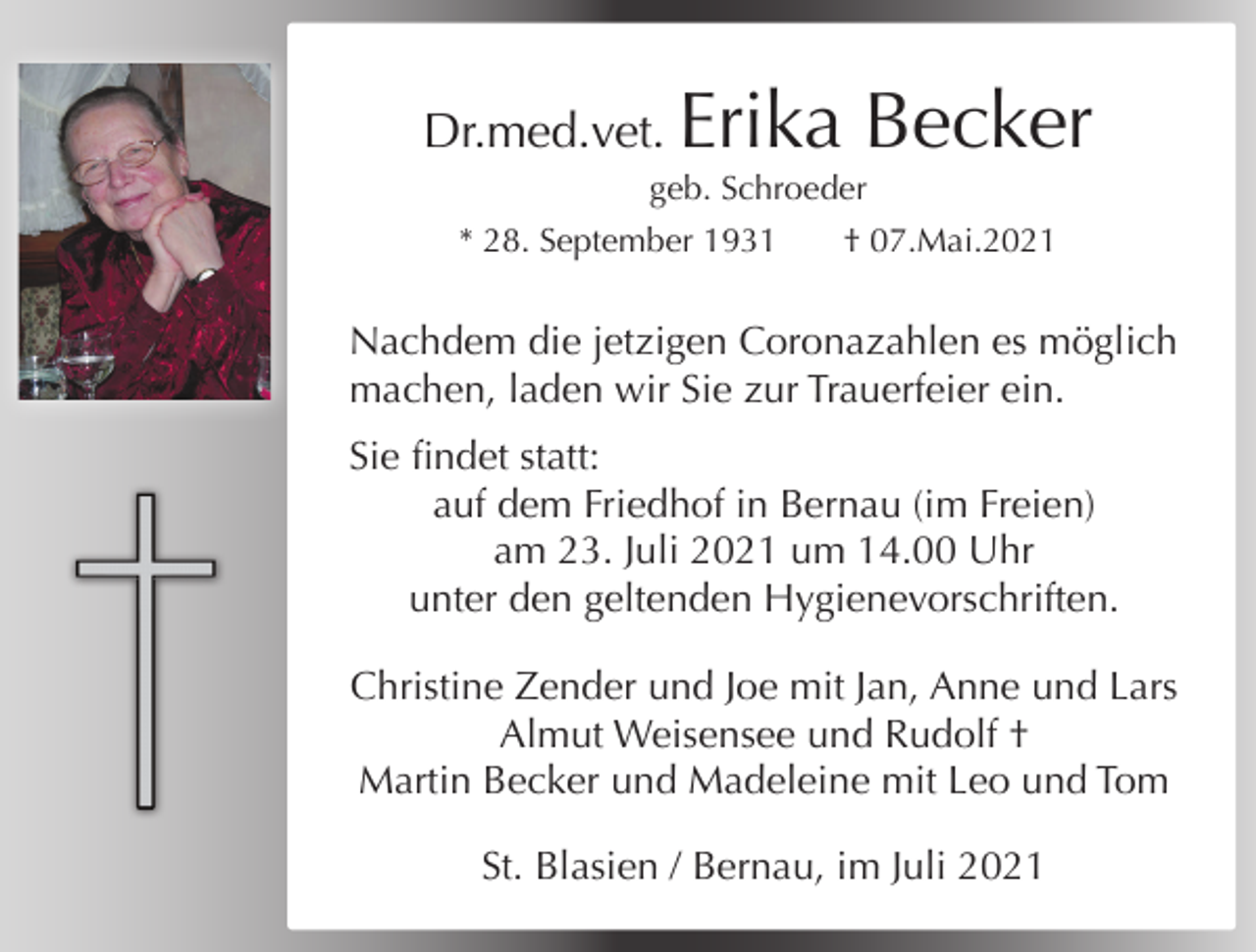 <p>Dr.med.vet.</p><p>Erika Becker</p><p>geb. Schroeder<br />* 28. September 1931</p><p>† 07.Mai.2021</p><p>Nachdem die jetzigen Coronazahlen es möglich<br />machen, laden wir Sie zur Trauerfeier ein.<br />Sie findet statt:<br />auf dem Friedhof in Bernau (im Freien)<br />am 23. Juli 2021 um 14.00 Uhr<br />unter den geltenden Hygienevorschriften.<br />Christine Zender und Joe mit Jan, Anne und Lars<br />Almut Weisensee und Rudolf †<br />Martin Becker und Madeleine mit Leo und Tom<br />St. Blasien / Bernau, im Juli 2021</p>