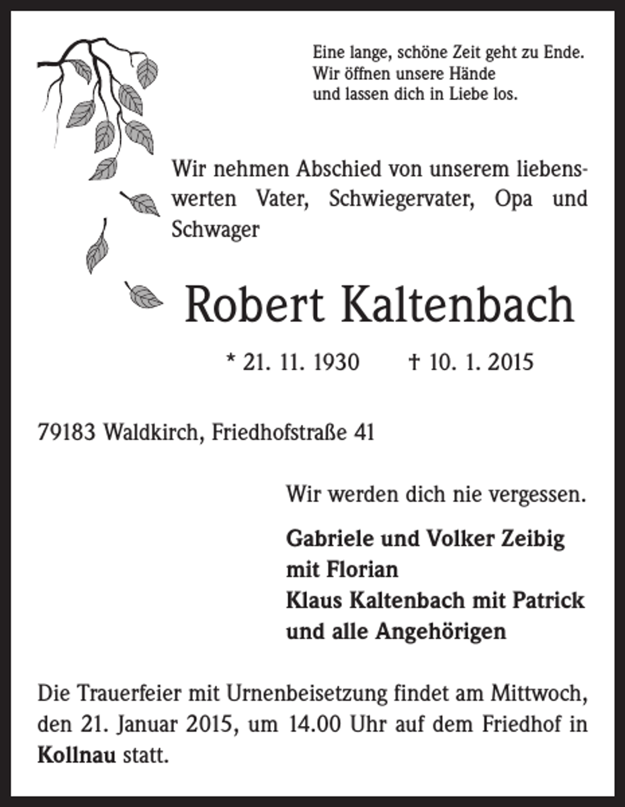 <p>Eine lange, schöne Zeit geht zu Ende.<br />Wir öffnen unsere Hände<br />und lassen dich in Liebe los.</p><p>Wir nehmen Abschied von unserem liebenswerten Vater, Schwiegervater, Opa und<br />Schwager</p><p>Robert Kaltenbach<br />* 21. 11. 1930 † 10. 1. 2015<br />79183 Waldkirch, Friedhofstraße 41<br />Wir werden dich nie vergessen.<br />Gabriele und Volker Zeibig<br />mit Florian<br />Klaus Kaltenbach mit Patrick<br />und alle Angehörigen<br />Die Trauerfeier mit Urnenbeisetzung findet am Mittwoch,<br />den 21. Januar 2015, um 14.00 Uhr auf dem Friedhof in<br />Kollnau statt.</p>