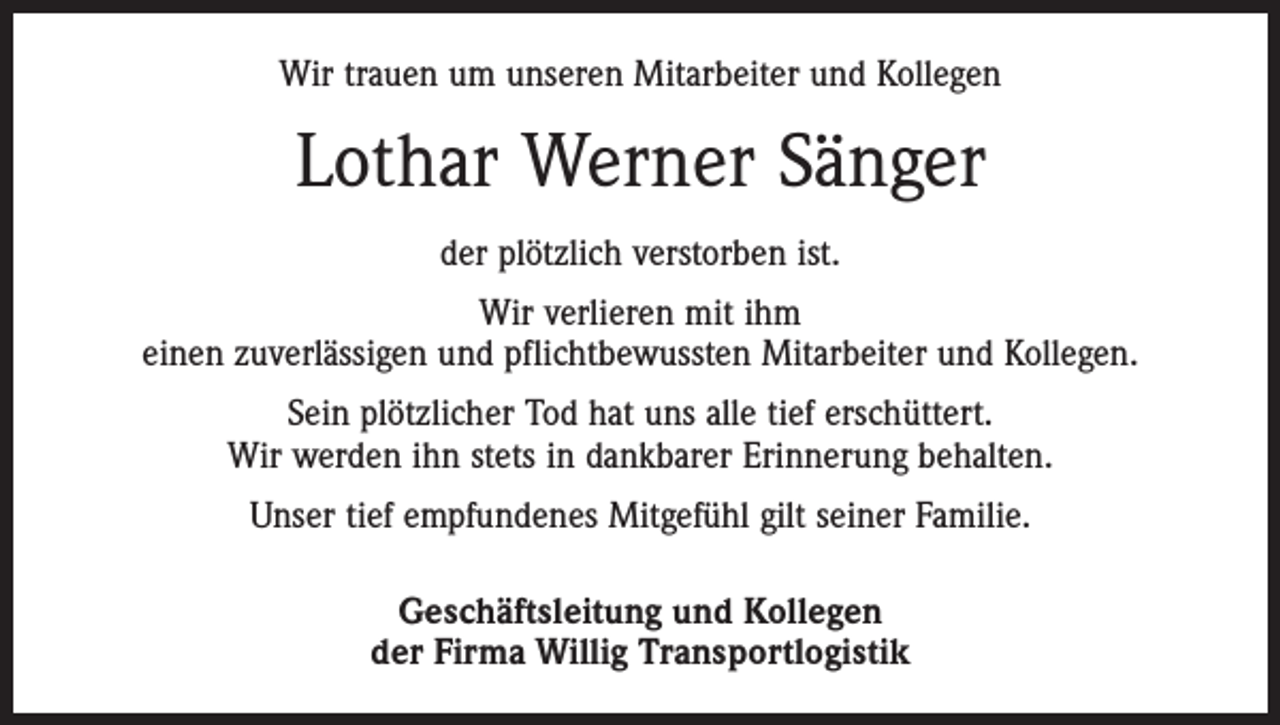 <p>Wir trauen um unseren Mitarbeiter und Kollegen</p><p>Lothar Werner Sänger<br />der plötzlich verstorben ist.<br />Wir verlieren mit ihm<br />einen zuverlässigen und pflichtbewussten Mitarbeiter und Kollegen.<br />Sein plötzlicher Tod hat uns alle tief erschüttert.<br />Wir werden ihn stets in dankbarer Erinnerung behalten.<br />Unser tief empfundenes Mitgefühl gilt seiner Familie.<br />Geschäftsleitung und Kollegen<br />der Firma Willig Transportlogistik</p>