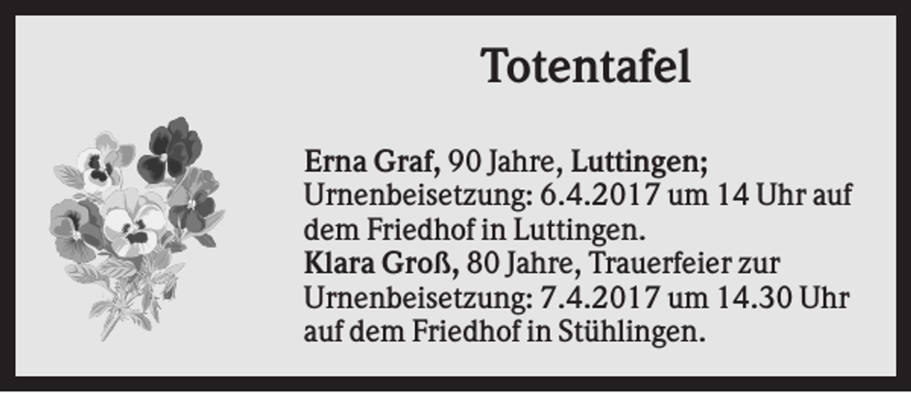 <p>Totentafel<br />Erna Graf, 90 Jahre, Luttingen;<br />Urnenbeisetzung: 6.4.2017 um 14 Uhr auf<br />dem Friedhof in Luttingen.<br />Klara Groß, 80 Jahre, Trauerfeier zur<br />Urnenbeisetzung: 7.4.2017 um 14.30 Uhr<br />auf dem Friedhof in Stühlingen.</p>