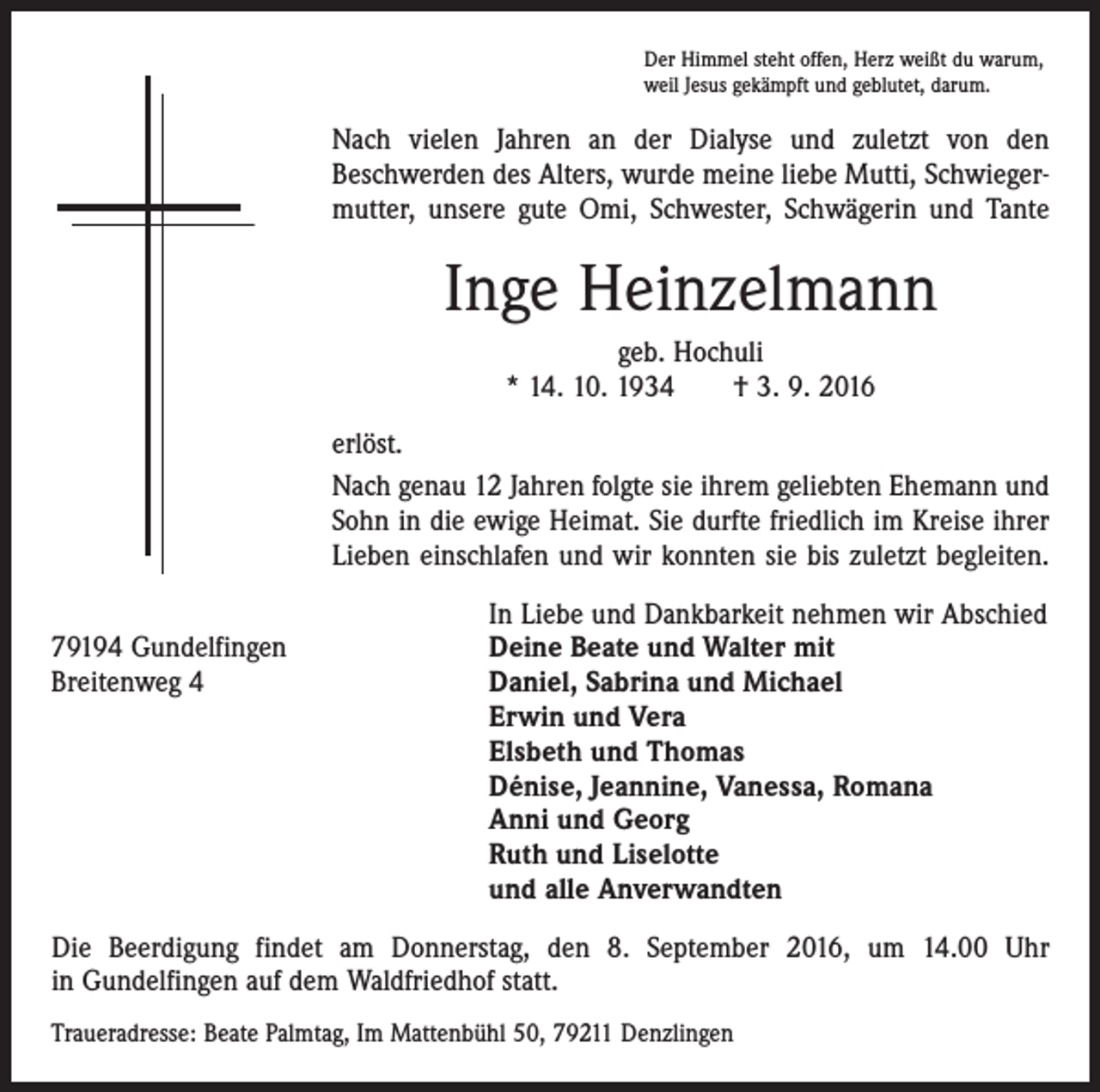 <p>Der Himmel steht offen, Herz weißt du warum,<br />weil Jesus gekämpft und geblutet, darum.</p><p>Nach vielen Jahren an der Dialyse und zuletzt von den<br />Beschwerden des Alters, wurde meine liebe Mutti, Schwiegermutter, unsere gute Omi, Schwester, Schwägerin und Tante</p><p>Inge Heinzelmann<br />geb. Hochuli<br />* 14. 10. 1934 † 3. 9. 2016<br />erlöst.<br />Nach genau 12 Jahren folgte sie ihrem geliebten Ehemann und<br />Sohn in die ewige ­Heimat. Sie durfte friedlich im Kreise ihrer<br />Lieben einschlafen und wir konnten sie bis zuletzt begleiten.</p><p>79194 Gundelfingen<br />Breitenweg 4</p><p>In Liebe und Dankbarkeit nehmen wir Abschied<br />Deine Beate und Walter mit<br />Daniel, Sabrina und Michael<br />Erwin und Vera<br />Elsbeth und Thomas<br />Dénise, Jeannine, Vanessa, Romana<br />Anni und Georg<br />Ruth und Liselotte<br />und alle Anverwandten</p><p>Die Beerdigung findet am Donnerstag, den 8. September 2016, um 14.00 Uhr<br />in Gundelfingen auf dem Waldfriedhof statt.<br />Traueradresse: Beate Palmtag, Im Mattenbühl 50, 79211 Denzlingen</p>