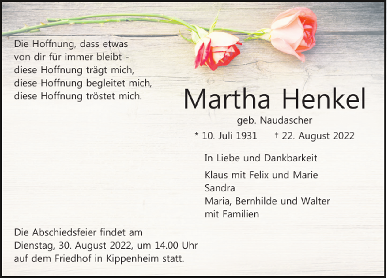 <p>Die Hoffnung, dass etwas<br />von dir für immer bleibt diese Hoffnung trägt mich,<br />diese Hoffnung begleitet mich,<br />diese Hoffnung tröstet mich.</p><p>Martha Henkel<br />geb. Naudascher</p><p>* 10. Juli 1931</p><p>† 22. August 2022</p><p>In Liebe und Dankbarkeit<br />Klaus mit Felix und Marie<br />Sandra<br />Maria, Bernhilde und Walter<br />mit Familien<br />Die Abschiedsfeier findet am<br />Dienstag, 30. August 2022, um 14.00 Uhr<br />auf dem Friedhof in Kippenheim statt.</p>