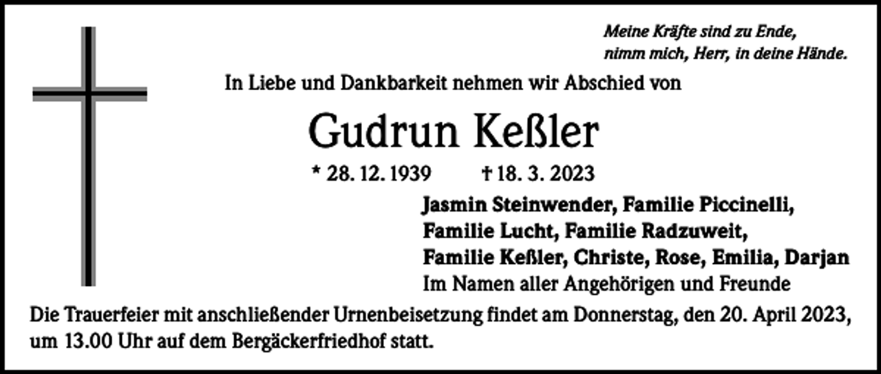 <p>Meine Kräfte sind zu Ende,<br />nimm mich, Herr, in deine Hände.</p><p>In Liebe und Dankbarkeit nehmen wir Abschied von</p><p>Gudrun Keßler<br />* 28. 12. 1939<br />† 18. 3. 2023<br />Jasmin Steinwender, Familie Piccinelli,<br />Familie Lucht, Familie Radzuweit,<br />Familie Keßler, Christe, Rose, Emilia, Darjan<br />Im Namen aller Angehörigen und Freunde<br />Die Trauerfeier mit anschließender Urnenbeisetzung findet am Donnerstag, den 20. April 2023,<br />um 13.00 Uhr auf dem Bergäckerfriedhof statt.</p>