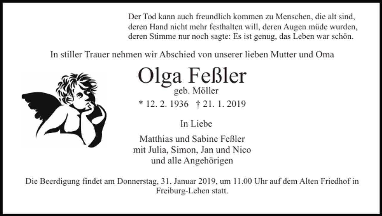 <p>Der Tod kann auch freundlich kommen zu Menschen, die alt sind,<br />deren Hand nicht mehr festhalten will, deren Augen müde wurden,<br />deren Stimme nur noch sagte: Es ist genug, das Leben war schön.</p><p>In stiller Trauer nehmen wir Abschied von unserer lieben Mutter und Oma</p><p>Olgageb.Feßler<br />Möller<br />* 12. 2. 1936 † 21. 1. 2019<br />In Liebe<br />Matthias und Sabine Feßler<br />mit Julia, Simon, Jan und Nico<br />und alle Angehörigen<br />Die Beerdigung findet am Donnerstag, 31. Januar 2019, um 11.00 Uhr auf dem Alten Friedhof in<br />Freiburg-Lehen statt.</p>