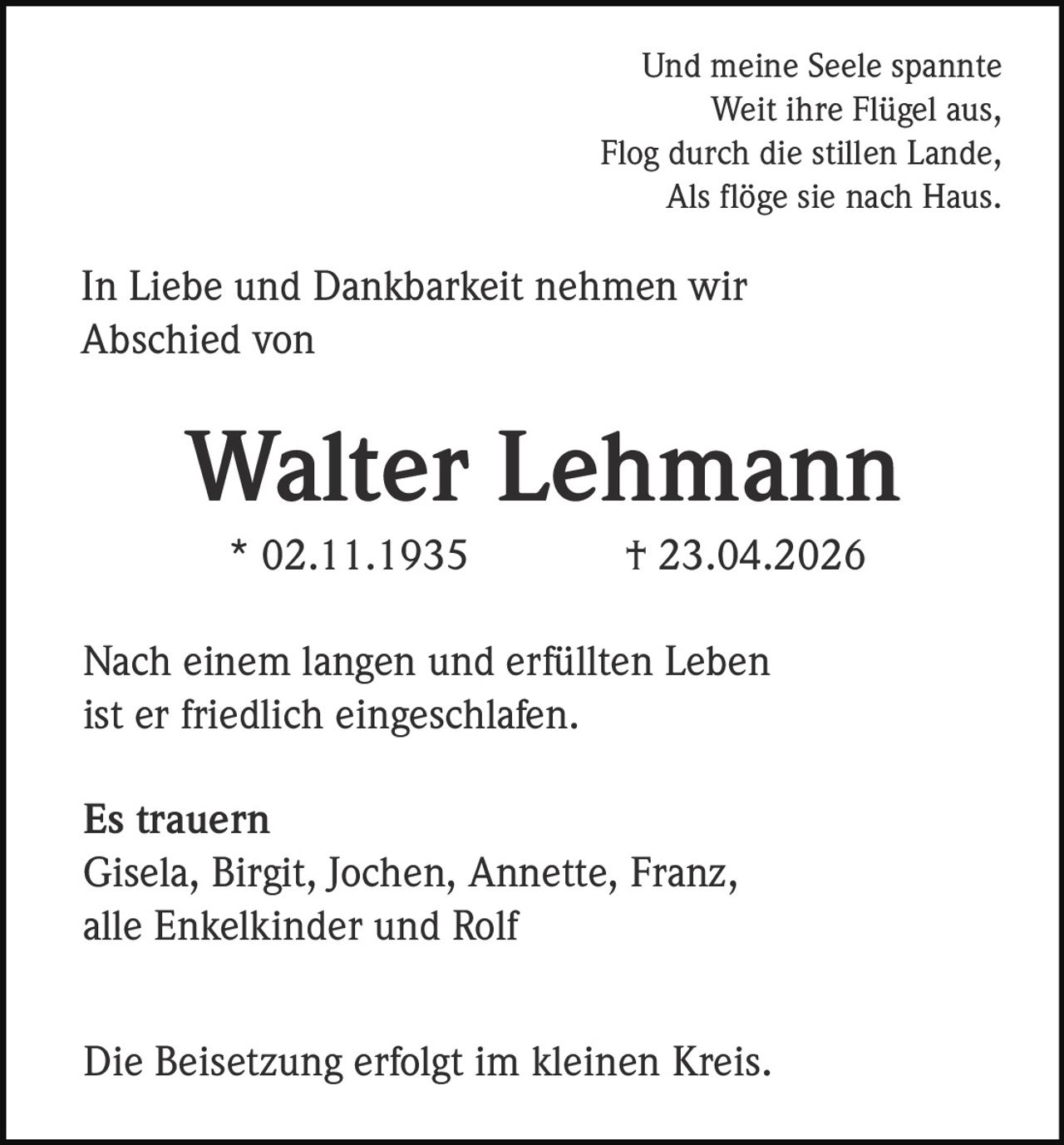 <p>Und meine Seele spannte<br>Weit ihre Flügel aus,<br>Flog durch die stillen Lande,<br>Als flöge sie nach Haus.</p><p>In Liebe und Dankbarkeit nehmen wir<br>Abschied von</p><p><strong>Walter Lehmann</strong><br>* 02.11.1935 † 23.04.2026</p><p>Nach einem langen und erfüllten Leben<br>ist er friedlich eingeschlafen.</p><p><strong>Es trauern</strong><br>Gisela, Birgit, Jochen, Annette, Franz,<br>alle Enkelkinder und Rolf</p><p>Die Beisetzung erfolgt im kleinen Kreis.</p>