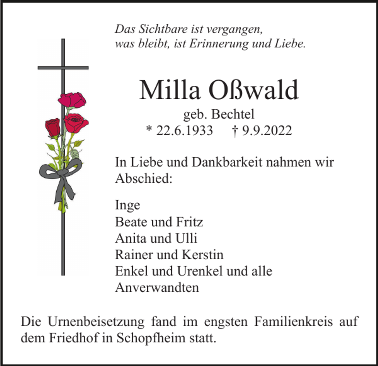 <p>Das Sichtbare ist vergangen,<br />was bleibt, ist Erinnerung und Liebe.</p><p>Milla Oßwald<br />geb. Bechtel<br />* 22.6.1933 † 9.9.2022<br />In Liebe und Dankbarkeit nahmen wir<br />Abschied:<br />Inge<br />Beate und Fritz<br />Anita und Ulli<br />Rainer und Kerstin<br />Enkel und Urenkel und alle<br />Anverwandten<br />Die Urnenbeisetzung fand im engsten Familienkreis auf<br />dem Friedhof in Schopfheim statt.</p>