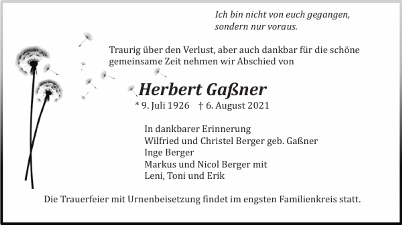 <p>Ich bin nicht von euch gegangen,<br />sondern nur voraus.</p><p>Traurig ü ber den Verlust, aber auch dankbar fü r die schö ne<br />gemeinsame Zeit nehmen wir Abschied von</p><p>Herbert Gaßner<br />* 9. Juli 1926 † 6. August 2021<br />In dankbarer Erinnerung<br />Wilfried und Christel Berger geb. Gaßner<br />Inge Berger<br />Markus und Nicol Berger mit<br />Leni, Toni und Erik<br />Die Trauerfeier mit Urnenbeisetzung findet im engsten Familienkreis statt.</p>
