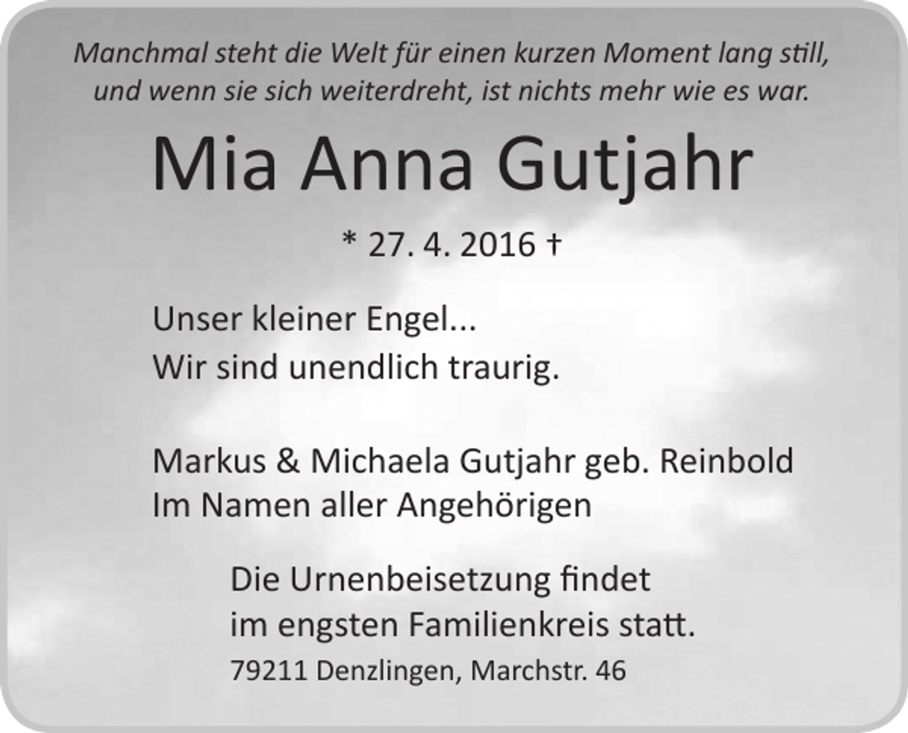 <p>Manchmal steht die Welt für einen kurzen Moment lang still,<br />und wenn sie sich weiterdreht, ist nichts mehr wie es war.</p><p>Mia Anna Gutjahr<br />* 27. 4. 2016 †<br />Unser kleiner Engel...<br />Wir sind unendlich traurig.</p><p>Markus &amp; Michaela Gutjahr geb. Reinbold<br />Im Namen aller Angehörigen<br />Die Urnenbeisetzung findet<br />im engsten Familienkreis statt.<br />79211 Denzlingen, Marchstr. 46</p>