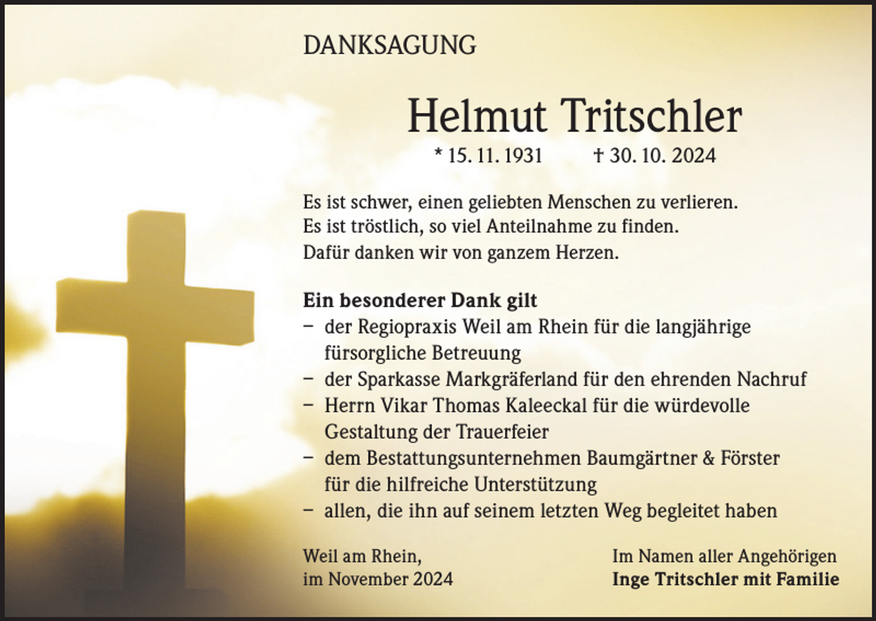 <p>DANKSAGUNG</p><p>Helmut Tritschler<br />* 15. 11. 1931</p><p>† 30. 10. 2024</p><p>Es ist schwer, einen geliebten Menschen zu verlieren.<br />Es ist tröstlich, so viel Anteilnahme zu finden.<br />Dafür danken wir von ganzem Herzen.</p><p>Ein besonderer Dank gilt<br />– der Regiopraxis Weil am Rhein für die langjährige<br />fürsorgliche Betreuung<br />– der Sparkasse Markgräferland für den ehrenden Nachruf<br />– Herrn Vikar Thomas Kaleeckal für die würdevolle<br />Gestaltung der Trauerfeier<br />– dem Bestattungsunternehmen Baumgärtner &amp; Förster<br />für die hilfreiche Unterstützung<br />– allen, die ihn auf seinem letzten Weg begleitet haben<br />Weil am Rhein,<br />im November 2024</p><p>Im Namen aller Angehörigen<br />Inge Tritschler mit Familie</p>