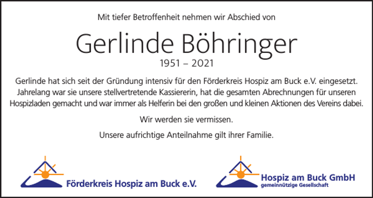 <p>Mit tiefer Betroffenheit nehmen wir Abschied von</p><p>Gerlinde Böhringer<br />1951 – 2021</p><p>Gerlinde hat sich seit der Gründung intensiv für den Förderkreis Hospiz am Buck e.V. eingesetzt.<br />Jahrelang war sie unsere stellvertretende Kassiererin, hat die gesamten Abrechnungen für unseren<br />Hospizladen gemacht und war immer als Helferin bei den großen und kleinen Aktionen des Vereins dabei.<br />Wir werden sie vermissen.<br />Unsere aufrichtige Anteilnahme gilt ihrer Familie.</p><p>Förderkreis Hospiz am Buck e.V.</p><p>Hospiz am Buck GmbH<br />gemeinnützige Gesellschaft</p>