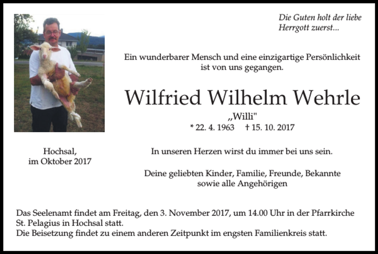 <p>Die Guten holt der liebe<br />Herrgott zuerst...<br />Ein wunderbarer Mensch und eine einzigartige Persönlichkeit<br />ist von uns gegangen.</p><p>Wilfried Wilhelm Wehrle<br />,,Willi"<br />* 22. 4. 1963<br />Hochsal,<br />im Oktober 2017</p><p>† 15. 10. 2017</p><p>In unseren Herzen wirst du immer bei uns sein.<br />Deine geliebten Kinder, Familie, Freunde, Bekannte<br />sowie alle Angehörigen</p><p>Das Seelenamt findet am Freitag, den 3. November 2017, um 14.00 Uhr in der Pfarrkirche<br />St. Pelagius in Hochsal statt.<br />Die Beisetzung findet zu einem anderen Zeitpunkt im engsten Familienkreis statt.</p>