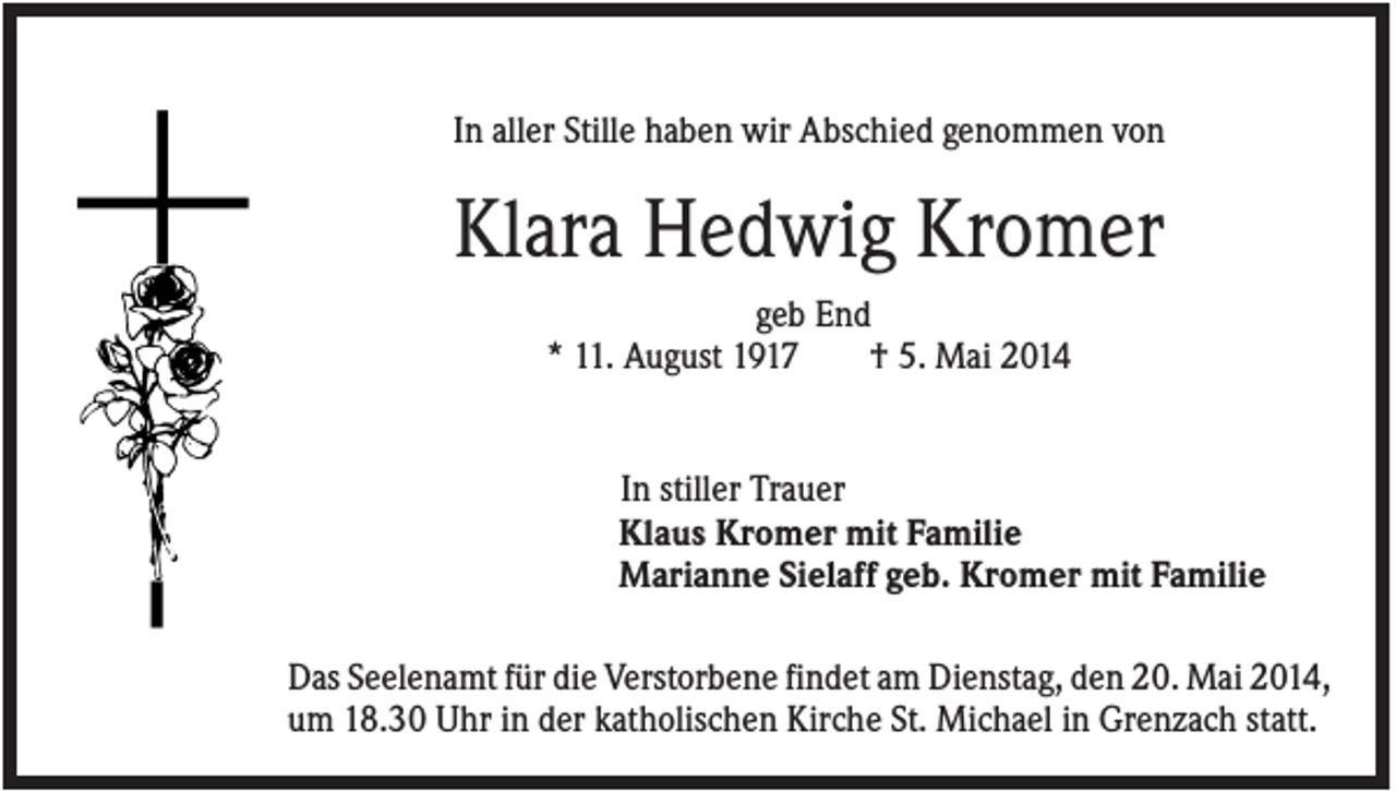 <p>In aller Stille haben wir Abschied genommen von</p><p>Klara Hedwig Kromer<br />geb End<br />* 11. August 1917<br />† 5. Mai 2014</p><p>In stiller Trauer<br />Klaus Kromer mit Familie<br />Marianne Sielaff geb. Kromer mit Familie<br />Das Seelenamt für die Verstorbene findet am Dienstag, den 20. Mai 2014,<br />um 18.30 Uhr in der katholischen Kirche St. Michael in Grenzach statt.</p>